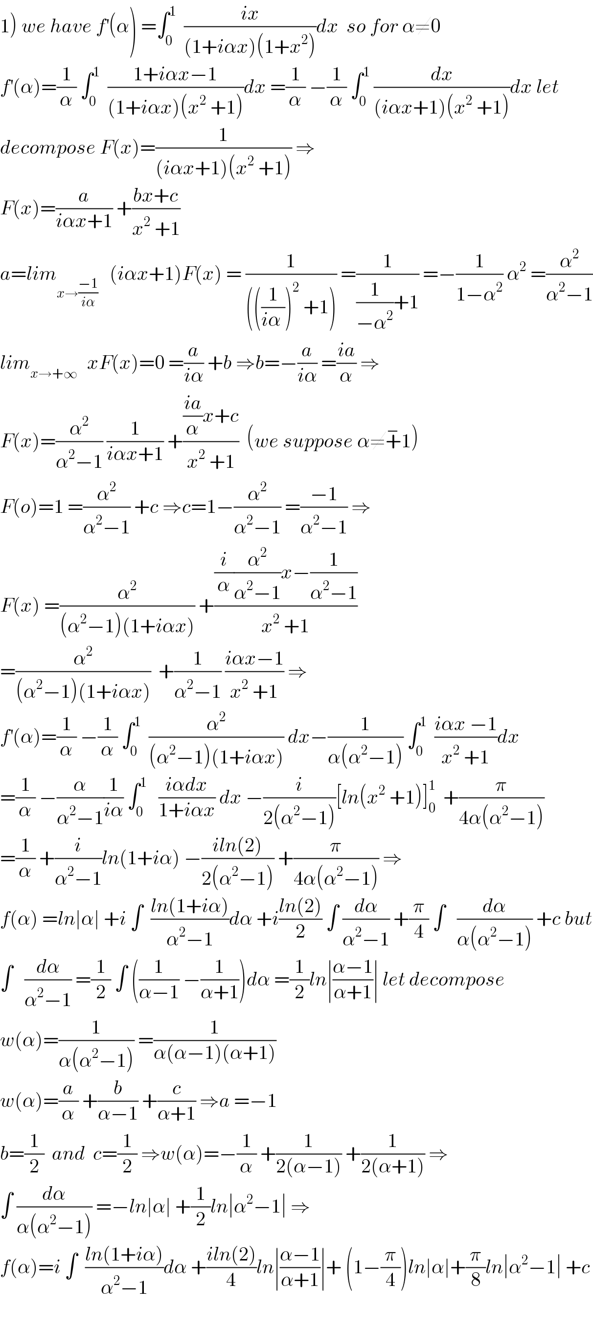 1) we have f^′ (α) =∫_0 ^1   ((ix)/((1+iαx)(1+x^2 )))dx  so for α≠0   f^′ (α)=(1/α) ∫_0 ^1   ((1+iαx−1)/((1+iαx)(x^2  +1)))dx =(1/α) −(1/α) ∫_0 ^1  (dx/((iαx+1)(x^2  +1)))dx let  decompose F(x)=(1/((iαx+1)(x^2  +1))) ⇒  F(x)=(a/(iαx+1)) +((bx+c)/(x^2  +1))  a=lim_(x→((−1)/(iα)))    (iαx+1)F(x) = (1/((((1/(iα )))^2  +1))) =(1/((1/(−α^2 ))+1)) =−(1/(1−α^2 )) α^2  =(α^2 /(α^2 −1))  lim_(x→+∞ )   xF(x)=0 =(a/(iα)) +b ⇒b=−(a/(iα)) =((ia)/α) ⇒  F(x)=(α^2 /(α^2 −1)) (1/(iαx+1)) +((((ia)/α)x+c)/(x^2  +1))  (we suppose α≠+^− 1)  F(o)=1 =(α^2 /(α^2 −1)) +c ⇒c=1−(α^2 /(α^2 −1)) =((−1)/(α^2 −1)) ⇒  F(x) =(α^2 /((α^2 −1)(1+iαx))) +(((i/α)(α^2 /(α^2 −1))x−(1/(α^2 −1)))/(x^2  +1))  =(α^2 /((α^2 −1)(1+iαx)))  +(1/(α^2 −1)) ((iαx−1)/(x^2  +1)) ⇒  f^′ (α)=(1/α) −(1/α) ∫_0 ^1   (α^2 /((α^2 −1)(1+iαx))) dx−(1/(α(α^2 −1))) ∫_0 ^1   ((iαx −1)/(x^2  +1))dx  =(1/α) −(α/(α^2 −1))(1/(iα)) ∫_0 ^1    ((iαdx)/(1+iαx)) dx −(i/(2(α^2 −1)))[ln(x^2  +1)]_0 ^1   +(π/(4α(α^2 −1)))  =(1/α) +(i/(α^2 −1))ln(1+iα) −((iln(2))/(2(α^2 −1))) +(π/(4α(α^2 −1))) ⇒  f(α) =ln∣α∣ +i ∫  ((ln(1+iα))/(α^2 −1))dα +i((ln(2))/2) ∫ (dα/(α^2 −1)) +(π/4) ∫   (dα/(α(α^2 −1))) +c but  ∫   (dα/(α^2 −1)) =(1/2) ∫ ((1/(α−1)) −(1/(α+1)))dα =(1/2)ln∣((α−1)/(α+1))∣ let decompose  w(α)=(1/(α(α^2 −1))) =(1/(α(α−1)(α+1)))  w(α)=(a/α) +(b/(α−1)) +(c/(α+1)) ⇒a =−1  b=(1/2)  and  c=(1/2) ⇒w(α)=−(1/α) +(1/(2(α−1))) +(1/(2(α+1))) ⇒  ∫ (dα/(α(α^2 −1))) =−ln∣α∣ +(1/2)ln∣α^2 −1∣ ⇒  f(α)=i ∫  ((ln(1+iα))/(α^2 −1))dα +((iln(2))/4)ln∣((α−1)/(α+1))∣+ (1−(π/4))ln∣α∣+(π/8)ln∣α^2 −1∣ +c    