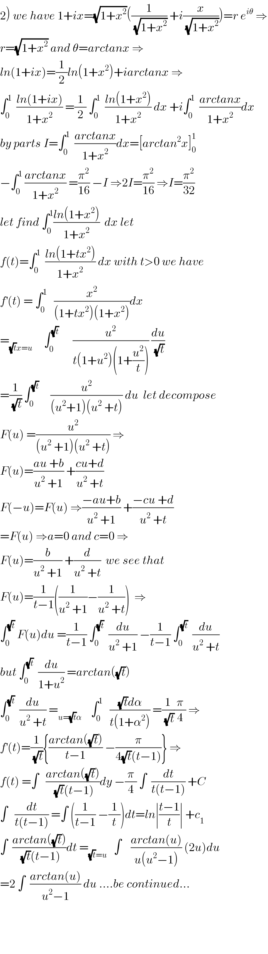 2) we have 1+ix=(√(1+x^2 ))((1/(√(1+x^2 ))) +i(x/(√(1+x^2 ))))=r e^(iθ)  ⇒  r=(√(1+x^2 )) and θ=arctanx ⇒  ln(1+ix)=(1/2)ln(1+x^2 )+iarctanx ⇒  ∫_0 ^1   ((ln(1+ix))/(1+x^2 )) =(1/2) ∫_0 ^1   ((ln(1+x^2 ))/(1+x^2 )) dx +i∫_0 ^1   ((arctanx)/(1+x^2 ))dx  by parts I=∫_0 ^1   ((arctanx)/(1+x^2 ))dx=[arctan^2 x]_0 ^1   −∫_0 ^1  ((arctanx)/(1+x^2 )) =(π^2 /(16)) −I ⇒2I=(π^2 /(16)) ⇒I=(π^2 /(32))  let find ∫_0 ^1 ((ln(1+x^2 ))/(1+x^2 ))  dx let   f(t)=∫_0 ^1   ((ln(1+tx^2 ))/(1+x^2 )) dx with t>0 we have  f^′ (t) = ∫_0 ^1    (x^2 /((1+tx^2 )(1+x^2 )))dx  =_((√t)x=u)      ∫_0 ^(√t)       (u^2 /(t(1+u^2 )(1+(u^2 /t)))) (du/(√t))  =(1/(√t)) ∫_0 ^(√t)      (u^2 /((u^2 +1)(u^2  +t))) du  let decompose  F(u) =(u^2 /((u^2  +1)(u^2  +t))) ⇒  F(u)=((au +b)/(u^2  +1)) +((cu+d)/(u^2  +t))  F(−u)=F(u) ⇒((−au+b)/(u^2  +1)) +((−cu +d)/(u^2  +t))  =F(u) ⇒a=0 and c=0 ⇒  F(u)=(b/(u^2  +1)) +(d/(u^2  +t))  we see that   F(u)=(1/(t−1))((1/(u^2  +1))−(1/(u^2  +t)))  ⇒  ∫_0 ^(√t)  F(u)du =(1/(t−1)) ∫_0 ^(√t)   (du/(u^2  +1)) −(1/(t−1)) ∫_0 ^(√t)   (du/(u^2  +t))  but ∫_0 ^(√t)   (du/(1+u^2 )) =arctan((√t))  ∫_0 ^(√t)   (du/(u^2  +t)) =_(u=(√t)α)     ∫_0 ^1    (((√t)dα)/(t(1+α^2 ))) =(1/(√t))(π/4) ⇒  f^′ (t)=(1/(√t)){((arctan((√t)))/(t−1)) −(π/(4(√t)(t−1)))} ⇒  f(t) =∫   ((arctan((√t)))/((√t)(t−1)))dy −(π/4) ∫  (dt/(t(t−1))) +C  ∫   (dt/(t(t−1))) =∫ ((1/(t−1)) −(1/t))dt=ln∣((t−1)/t)∣ +c_1   ∫  ((arctan((√t)))/((√t)(t−1)))dt =_((√t)=u)    ∫    ((arctan(u))/(u(u^2 −1))) (2u)du  =2 ∫  ((arctan(u))/(u^2 −1)) du ....be continued...        