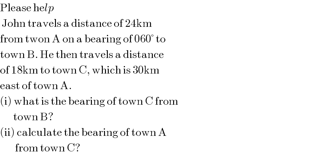 Please help   John travels a distance of 24km  from twon A on a bearing of 060° to  town B. He then travels a distance  of 18km to town C, which is 30km  east of town A.  (i) what is the bearing of town C from         town B?  (ii) calculate the bearing of town A           from town C?  