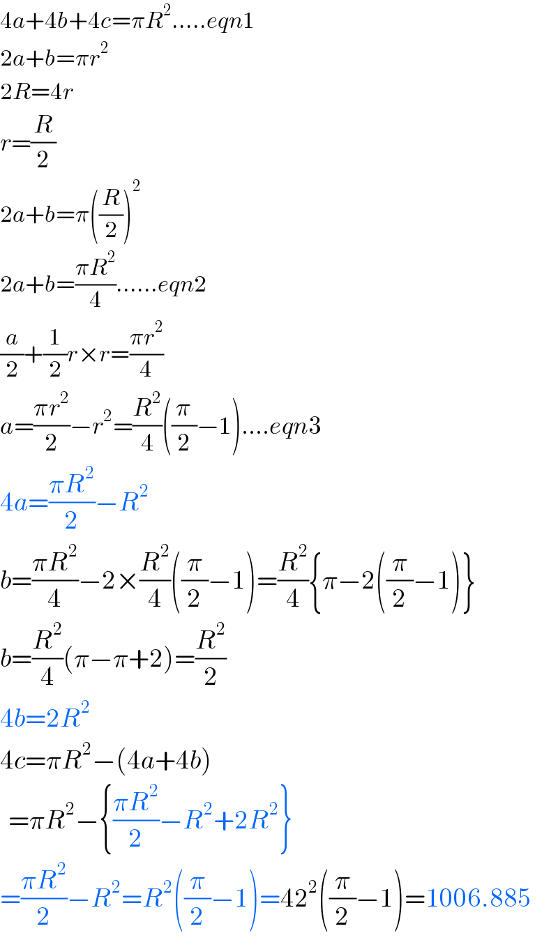 4a+4b+4c=πR^2 .....eqn1  2a+b=πr^2   2R=4r  r=(R/2)  2a+b=π((R/2))^2   2a+b=((πR^2 )/4)......eqn2  (a/2)+(1/2)r×r=((πr^2 )/4)  a=((πr^2 )/2)−r^2 =(R^2 /4)((π/2)−1)....eqn3  4a=((πR^2 )/2)−R^2   b=((πR^2 )/4)−2×(R^2 /4)((π/2)−1)=(R^2 /4){π−2((π/2)−1)}  b=(R^2 /4)(π−π+2)=(R^2 /2)  4b=2R^2   4c=πR^2 −(4a+4b)    =πR^2 −{((πR^2 )/2)−R^2 +2R^2 }  =((πR^2 )/2)−R^2 =R^2 ((π/2)−1)=42^2 ((π/2)−1)=1006.885  