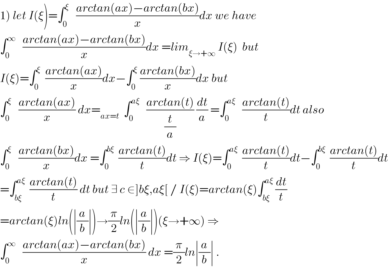 1) let I(ξ)=∫_0 ^ξ    ((arctan(ax)−arctan(bx))/x)dx we have   ∫_0 ^∞    ((arctan(ax)−arctan(bx))/x)dx =lim_(ξ→+∞)  I(ξ)  but  I(ξ)=∫_0 ^ξ   ((arctan(ax))/x)dx−∫_0 ^ξ  ((arctan(bx))/x)dx but  ∫_0 ^ξ    ((arctan(ax))/x) dx=_(ax=t)   ∫_0 ^(aξ)    ((arctan(t))/(t/a)) (dt/a) =∫_0 ^(aξ)    ((arctan(t))/t)dt also  ∫_0 ^ξ    ((arctan(bx))/x)dx =∫_0 ^(bξ)   ((arctan(t))/t)dt ⇒ I(ξ)=∫_0 ^(aξ)   ((arctan(t))/t)dt−∫_0 ^(bξ)   ((arctan(t))/t)dt  =∫_(bξ) ^(aξ)   ((arctan(t))/t) dt but ∃ c ∈]bξ,aξ[ / I(ξ)=arctan(ξ)∫_(bξ) ^(aξ)  (dt/t)  =arctan(ξ)ln(∣(a/b)∣)→(π/2)ln(∣(a/b)∣)(ξ→+∞) ⇒  ∫_0 ^∞    ((arctan(ax)−arctan(bx))/x) dx =(π/2)ln∣(a/b)∣ .  