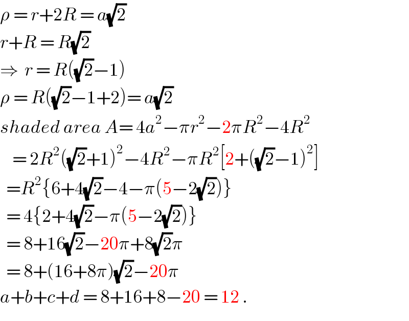 ρ = r+2R = a(√2)  r+R = R(√2)  ⇒  r = R((√2)−1)  ρ = R((√2)−1+2)= a(√2)  shaded area A= 4a^2 −πr^2 −2πR^2 −4R^2       = 2R^2 ((√2)+1)^2 −4R^2 −πR^2 [2+((√2)−1)^2 ]    =R^2 {6+4(√2)−4−π(5−2(√2))}    = 4{2+4(√2)−π(5−2(√2))}    = 8+16(√2)−20π+8(√2)π    = 8+(16+8π)(√2)−20π  a+b+c+d = 8+16+8−20 = 12 .  