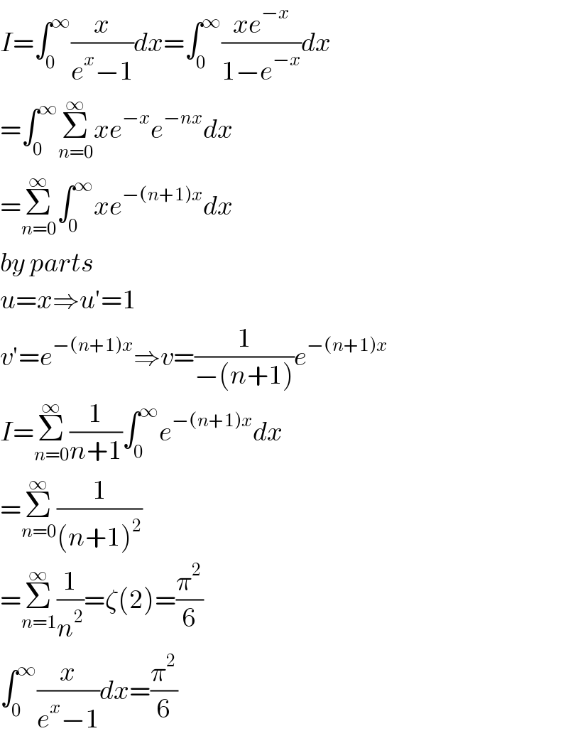 I=∫_0 ^∞ (x/(e^x −1))dx=∫_0 ^∞ ((xe^(−x) )/(1−e^(−x) ))dx  =∫_0 ^∞ Σ_(n=0) ^∞ xe^(−x) e^(−nx) dx  =Σ_(n=0) ^∞ ∫_0 ^∞ xe^(−(n+1)x) dx  by parts  u=x⇒u′=1  v′=e^(−(n+1)x) ⇒v=(1/(−(n+1)))e^(−(n+1)x)   I=Σ_(n=0) ^∞ (1/(n+1))∫_0 ^∞ e^(−(n+1)x) dx  =Σ_(n=0) ^∞ (1/((n+1)^2 ))  =Σ_(n=1) ^∞ (1/n^2 )=ζ(2)=(π^2 /6)  ∫_0 ^∞ (x/(e^x −1))dx=(π^2 /6)  