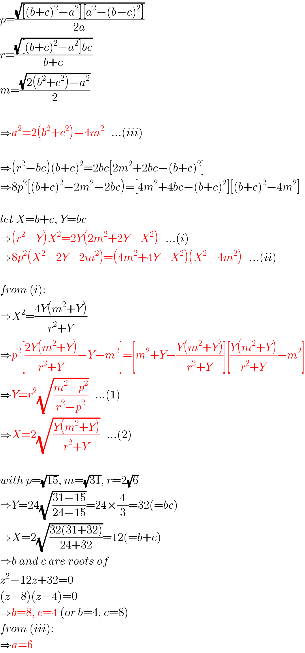 p=((√([(b+c)^2 −a^2 ][a^2 −(b−c)^2 ]))/(2a))  r=((√([(b+c)^2 −a^2 ]bc))/(b+c))  m=((√(2(b^2 +c^2 )−a^2 ))/2)    ⇒a^2 =2(b^2 +c^2 )−4m^2    ...(iii)    ⇒(r^2 −bc)(b+c)^2 =2bc[2m^2 +2bc−(b+c)^2 ]    ⇒8p^2 [(b+c)^2 −2m^2 −2bc)=[4m^2 +4bc−(b+c)^2 ][(b+c)^2 −4m^2 ]    let X=b+c, Y=bc  ⇒(r^2 −Y)X^2 =2Y(2m^2 +2Y−X^2 )   ...(i)  ⇒8p^2 (X^2 −2Y−2m^2 )=(4m^2 +4Y−X^2 )(X^2 −4m^2 )   ...(ii)    from (i):  ⇒X^2 =((4Y(m^2 +Y))/(r^2 +Y))  ⇒p^2 [((2Y(m^2 +Y))/(r^2 +Y))−Y−m^2 ]=[m^2 +Y−((Y(m^2 +Y))/(r^2 +Y))][((Y(m^2 +Y))/(r^2 +Y))−m^2 ]  ⇒Y=r^2 (√((m^2 −p^2 )/(r^2 −p^2 )))   ...(1)  ⇒X=2(√((Y(m^2 +Y))/(r^2 +Y)))   ...(2)    with p=(√(15)), m=(√(31)), r=2(√6)  ⇒Y=24(√((31−15)/(24−15)))=24×(4/3)=32(=bc)  ⇒X=2(√((32(31+32))/(24+32)))=12(=b+c)  ⇒b and c are roots of  z^2 −12z+32=0  (z−8)(z−4)=0  ⇒b=8, c=4 (or b=4, c=8)  from (iii):  ⇒a=6  