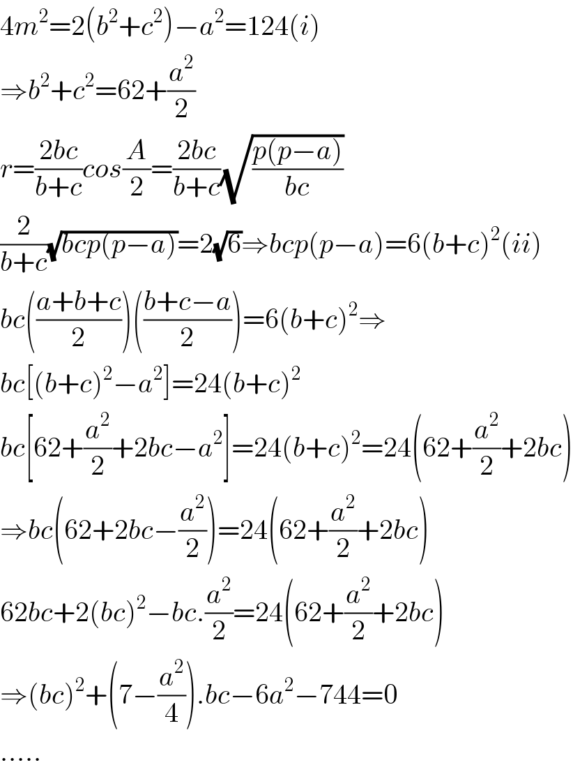 4m^2 =2(b^2 +c^2 )−a^2 =124(i)  ⇒b^2 +c^2 =62+(a^2 /2)  r=((2bc)/(b+c))cos(A/2)=((2bc)/(b+c))(√((p(p−a))/(bc)))  (2/(b+c))(√(bcp(p−a)))=2(√6)⇒bcp(p−a)=6(b+c)^2 (ii)  bc(((a+b+c)/2))(((b+c−a)/2))=6(b+c)^2 ⇒  bc[(b+c)^2 −a^2 ]=24(b+c)^2   bc[62+(a^2 /2)+2bc−a^2 ]=24(b+c)^2 =24(62+(a^2 /2)+2bc)  ⇒bc(62+2bc−(a^2 /2))=24(62+(a^2 /2)+2bc)  62bc+2(bc)^2 −bc.(a^2 /2)=24(62+(a^2 /2)+2bc)  ⇒(bc)^2 +(7−(a^2 /4)).bc−6a^2 −744=0  .....  