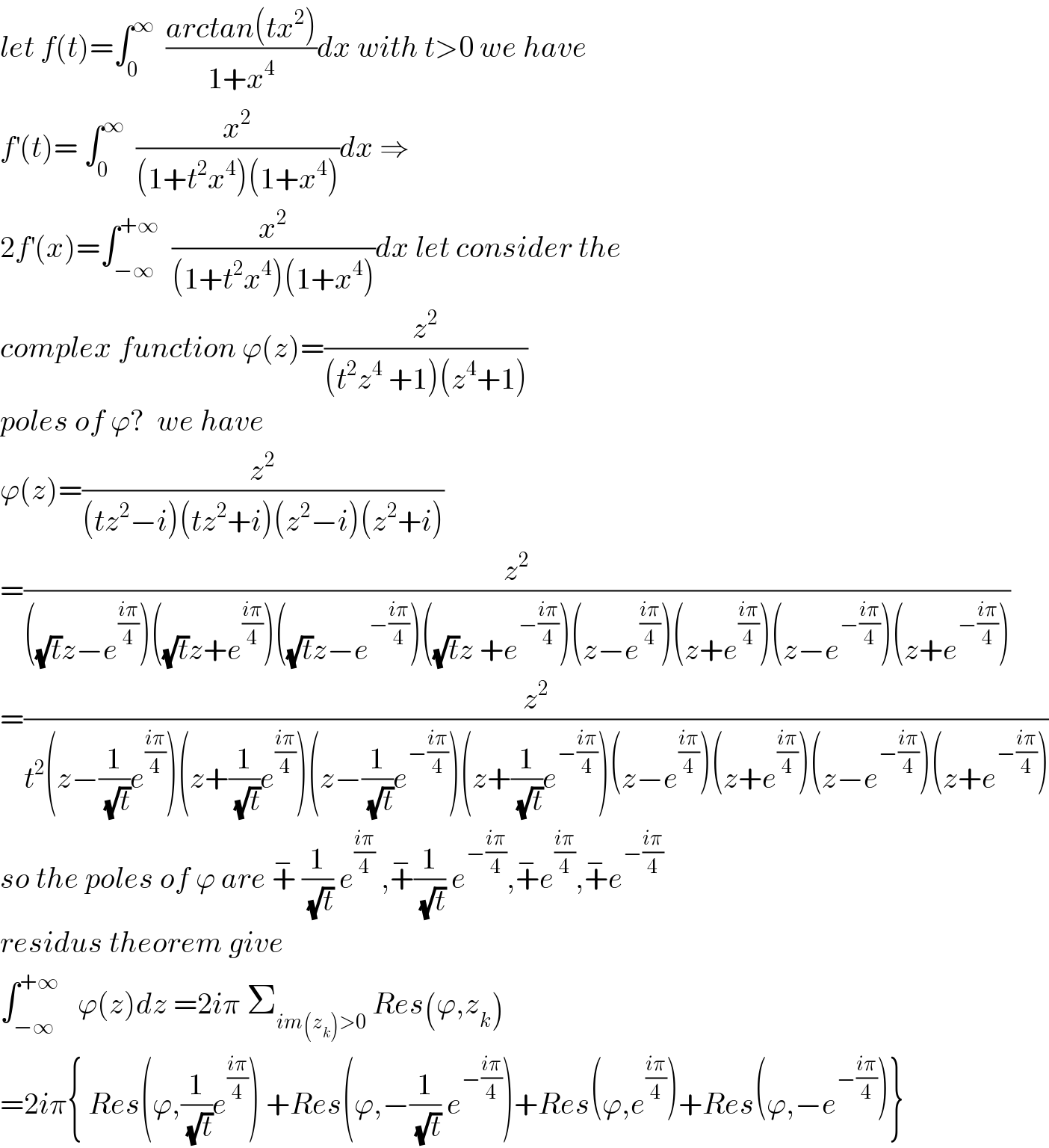 let f(t)=∫_0 ^∞   ((arctan(tx^2 ))/(1+x^4 ))dx with t>0 we have  f^′ (t)= ∫_0 ^∞   (x^2 /((1+t^2 x^4 )(1+x^4 )))dx ⇒  2f^′ (x)=∫_(−∞) ^(+∞)   (x^2 /((1+t^2 x^4 )(1+x^4 )))dx let consider the  complex function ϕ(z)=(z^2 /((t^2 z^4  +1)(z^4 +1)))  poles of ϕ?  we have  ϕ(z)=(z^2 /((tz^2 −i)(tz^2 +i)(z^2 −i)(z^2 +i)))  =(z^2 /(((√t)z−e^((iπ)/4) )((√t)z+e^((iπ)/4) )((√t)z−e^(−((iπ)/4)) )((√t)z +e^(−((iπ)/4)) )(z−e^((iπ)/4) )(z+e^((iπ)/4) )(z−e^(−((iπ)/4)) )(z+e^(−((iπ)/4)) )))  =(z^2 /(t^2 (z−(1/(√t))e^((iπ)/4) )(z+(1/(√t))e^((iπ)/4) )(z−(1/(√t))e^(−((iπ)/4)) )(z+(1/(√t))e^(−((iπ)/4)) )(z−e^((iπ)/4) )(z+e^((iπ)/4) )(z−e^(−((iπ)/4)) )(z+e^(−((iπ)/4)) )))  so the poles of ϕ are +^−  (1/(√t)) e^((iπ)/4)  ,+^− (1/(√t)) e^(−((iπ)/4)) ,+^− e^((iπ)/4) ,+^− e^(−((iπ)/4))   residus theorem give  ∫_(−∞) ^(+∞)    ϕ(z)dz =2iπ Σ_(im(z_k )>0)  Res(ϕ,z_k )  =2iπ{ Res(ϕ,(1/(√t))e^((iπ)/4) ) +Res(ϕ,−(1/(√t)) e^(−((iπ)/4)) )+Res(ϕ,e^((iπ)/4) )+Res(ϕ,−e^(−((iπ)/4)) )}  