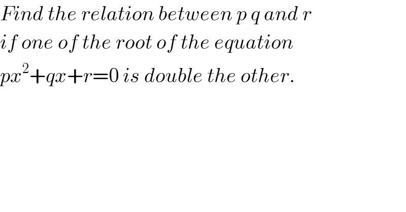 Find the relation between p q and r  if one of the root of the equation  px^2 +qx+r=0 is double the other.  