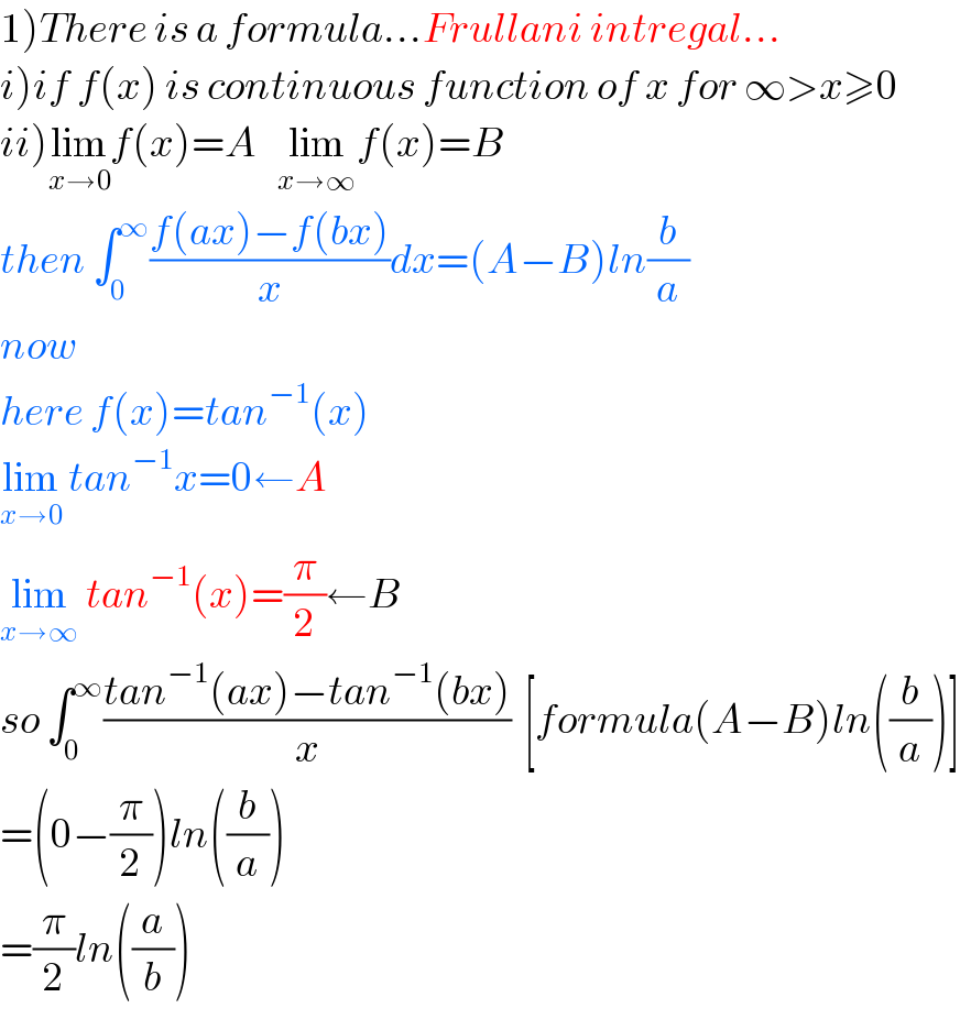 1)There is a formula...Frullani intregal...  i)if f(x) is continuous function of x for ∞>x≥0  ii)lim_(x→0) f(x)=A   lim_(x→∞) f(x)=B  then ∫_0 ^∞ ((f(ax)−f(bx))/x)dx=(A−B)ln(b/a)  now  here f(x)=tan^(−1) (x)     lim_(x→0)  tan^(−1) x=0←A  lim_(x→∞)  tan^(−1) (x)=(π/2)←B  so ∫_0 ^∞ ((tan^(−1) (ax)−tan^(−1) (bx))/x)  [formula(A−B)ln((b/a))]  =(0−(π/2))ln((b/a))  =(π/2)ln((a/b))  