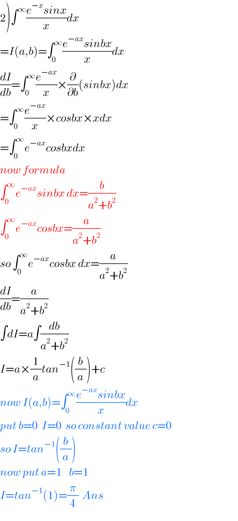 2)∫^∞ ((e^(−x) sinx)/x)dx  =I(a,b)=∫_0 ^∞ ((e^(−ax) sinbx)/x)dx  (dI/db)=∫_0 ^∞ (e^(−ax) /x)×(∂/∂b)(sinbx)dx  =∫_0 ^∞ (e^(−ax) /x)×cosbx×xdx  =∫_0 ^∞ e^(−ax) cosbxdx  now formula  ∫_0 ^∞ e^(−ax) sinbx dx=(b/(a^2 +b^2 ))  ∫_0 ^∞ e^(−ax) cosbx=(a/(a^2 +b^2 ))  so ∫_0 ^∞ e^(−ax) cosbx dx=(a/(a^2 +b^2 ))  (dI/db)=(a/(a^2 +b^2 ))  ∫dI=a∫(db/(a^2 +b^2 ))  I=a×(1/a)tan^(−1) ((b/a))+c  now I(a,b)=∫_0 ^∞ ((e^(−ax) sinbx)/x)dx  put b=0  I=0  so constant value c=0  so I=tan^(−1) ((b/a))  now put a=1    b=1     I=tan^(−1) (1)=(π/4)  Ans  