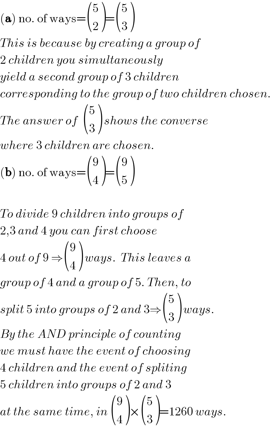 (a) no. of ways= ((5),(2) )= ((5),(3) )  This is because by creating a group of  2 children you simultaneously  yield a second group of 3 children  corresponding to the group of two children chosen.  The answer of   ((5),(3) ) shows the converse  where 3 children are chosen.  (b) no. of ways= ((9),(4) )= ((9),(5) )    To divide 9 children into groups of  2,3 and 4 you can first choose   4 out of 9 ⇒ ((9),(4) ) ways.  This leaves a   group of 4 and a group of 5. Then, to  split 5 into groups of 2 and 3⇒ ((5),(3) ) ways.  By the AND principle of counting  we must have the event of choosing  4 children and the event of spliting  5 children into groups of 2 and 3  at the same time, in  ((9),(4) )× ((5),(3) )=1260 ways.  