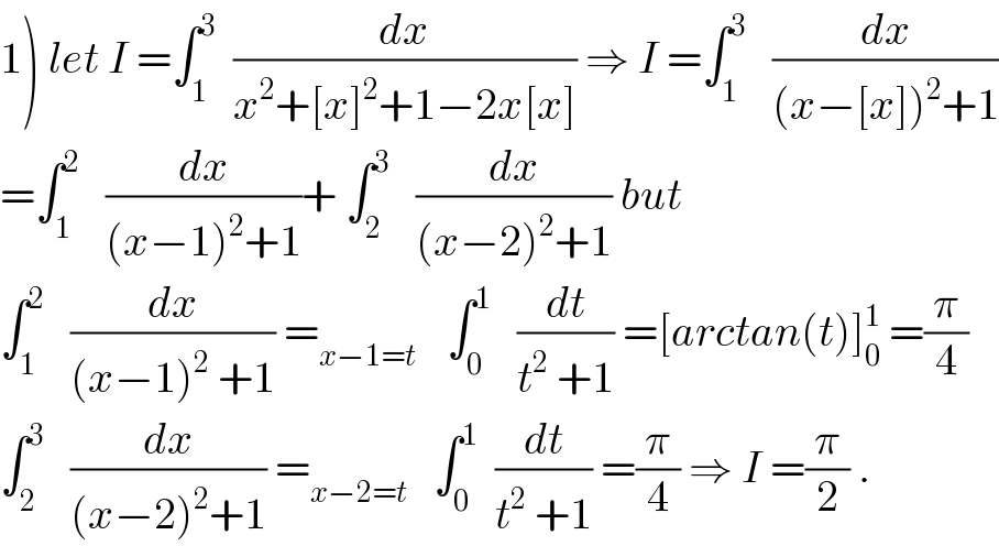 1) let I =∫_1 ^3   (dx/(x^2 +[x]^2 +1−2x[x])) ⇒ I =∫_1 ^3    (dx/((x−[x])^2 +1))  =∫_1 ^2    (dx/((x−1)^2 +1))+ ∫_2 ^3    (dx/((x−2)^2 +1)) but  ∫_1 ^2    (dx/((x−1)^2  +1)) =_(x−1=t )    ∫_0 ^1    (dt/(t^2  +1)) =[arctan(t)]_0 ^1  =(π/4)  ∫_2 ^3    (dx/((x−2)^2 +1)) =_(x−2=t)    ∫_0 ^1   (dt/(t^2  +1)) =(π/4) ⇒ I =(π/2) .  
