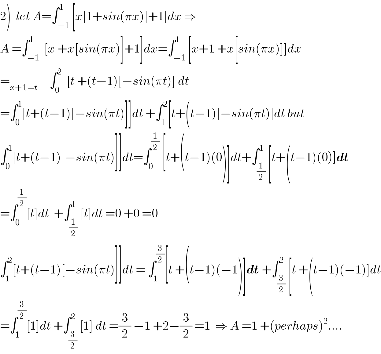 2)  let A=∫_(−1) ^1 [x[1+sin(πx)]+1]dx ⇒  A =∫_(−1) ^1  [x +x[sin(πx)]+1]dx=∫_(−1) ^1 [x+1 +x[sin(πx)]]dx  =_(x+1 =t)      ∫_0 ^2   [t +(t−1)[−sin(πt)] dt  =∫_0 ^1 [t+(t−1)[−sin(πt)]]dt +∫_1 ^2 [t+(t−1)[−sin(πt)]dt but  ∫_0 ^1 [t+(t−1)[−sin(πt)]]dt=∫_0 ^(1/2)  [t+(t−1)(0)]dt+∫_(1/2) ^1 [t+(t−1)(0)]dt  =∫_0 ^(1/2) [t]dt  +∫_(1/2) ^1 [t]dt =0 +0 =0  ∫_1 ^2 [t+(t−1)[−sin(πt)]]dt = ∫_1 ^(3/2) [t +(t−1)(−1)]dt +∫_(3/2) ^2 [t +(t−1)(−1)]dt  =∫_1 ^(3/2) [1]dt +∫_(3/2) ^2 [1] dt =(3/2) −1 +2−(3/2) =1  ⇒ A =1 +(perhaps)^2 ....  