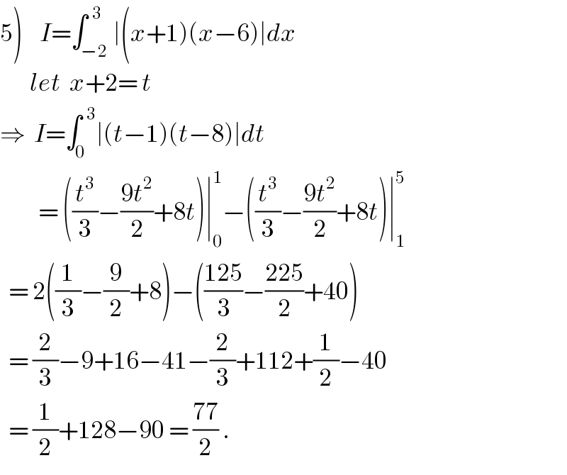 5)    I=∫_(−2) ^(  3) ∣(x+1)(x−6)∣dx         let  x+2= t  ⇒  I=∫_0 ^(  3) ∣(t−1)(t−8)∣dt           = ((t^3 /3)−((9t^2 )/2)+8t)∣_0 ^1 −((t^3 /3)−((9t^2 )/2)+8t)∣_1 ^5     = 2((1/3)−(9/2)+8)−(((125)/3)−((225)/2)+40)    = (2/3)−9+16−41−(2/3)+112+(1/2)−40    = (1/2)+128−90 = ((77)/2) .  