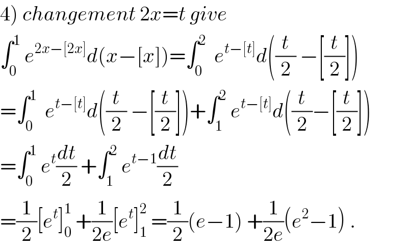 4) changement 2x=t give   ∫_0 ^1  e^(2x−[2x]) d(x−[x])=∫_0 ^2   e^(t−[t]) d((t/2) −[(t/2)])  =∫_0 ^1   e^(t−[t]) d((t/2) −[(t/2)])+∫_1 ^2  e^(t−[t]) d((t/2)−[(t/2)])  =∫_0 ^1  e^t (dt/2) +∫_1 ^2  e^(t−1) (dt/2)  =(1/2)[e^t ]_0 ^1  +(1/(2e))[e^t ]_1 ^2  =(1/2)(e−1) +(1/(2e))(e^2 −1) .  