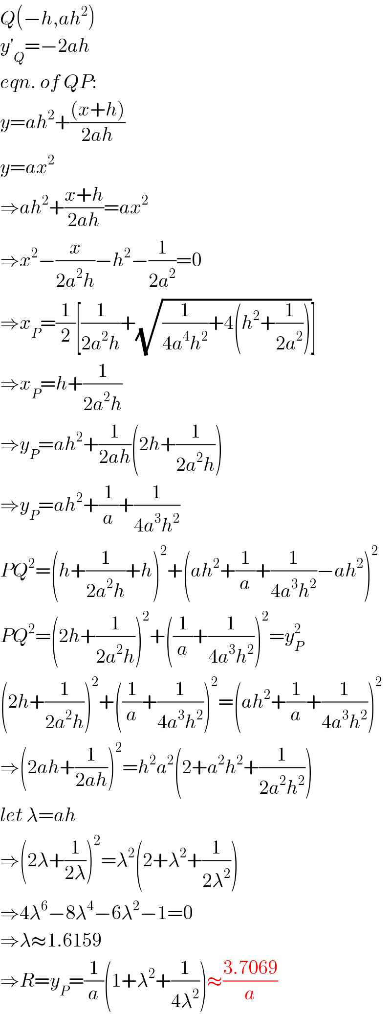Q(−h,ah^2 )  y′_Q =−2ah  eqn. of QP:  y=ah^2 +(((x+h))/(2ah))  y=ax^2   ⇒ah^2 +((x+h)/(2ah))=ax^2   ⇒x^2 −(x/(2a^2 h))−h^2 −(1/(2a^2 ))=0  ⇒x_P =(1/2)[(1/(2a^2 h))+(√((1/(4a^4 h^2 ))+4(h^2 +(1/(2a^2 )))))]  ⇒x_P =h+(1/(2a^2 h))  ⇒y_P =ah^2 +(1/(2ah))(2h+(1/(2a^2 h)))  ⇒y_P =ah^2 +(1/a)+(1/(4a^3 h^2 ))  PQ^2 =(h+(1/(2a^2 h))+h)^2 +(ah^2 +(1/a)+(1/(4a^3 h^2 ))−ah^2 )^2   PQ^2 =(2h+(1/(2a^2 h)))^2 +((1/a)+(1/(4a^3 h^2 )))^2 =y_P ^2   (2h+(1/(2a^2 h)))^2 +((1/a)+(1/(4a^3 h^2 )))^2 =(ah^2 +(1/a)+(1/(4a^3 h^2 )))^2   ⇒(2ah+(1/(2ah)))^2 =h^2 a^2 (2+a^2 h^2 +(1/(2a^2 h^2 )))  let λ=ah  ⇒(2λ+(1/(2λ)))^2 =λ^2 (2+λ^2 +(1/(2λ^2 )))  ⇒4λ^6 −8λ^4 −6λ^2 −1=0  ⇒λ≈1.6159  ⇒R=y_P =(1/a)(1+λ^2 +(1/(4λ^2 )))≈((3.7069)/a)  
