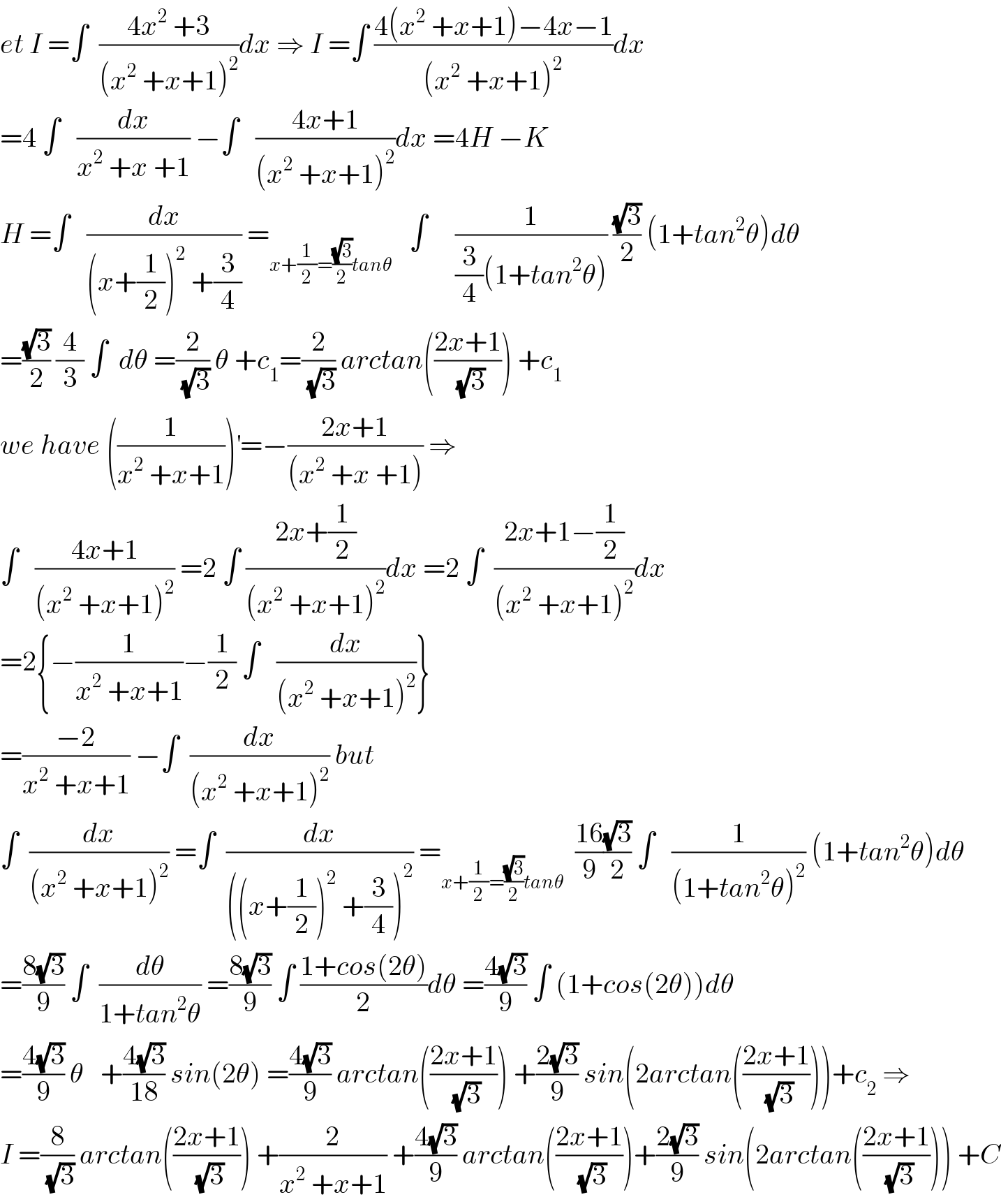 et I =∫  ((4x^2  +3)/((x^2  +x+1)^2 ))dx ⇒ I =∫ ((4(x^2  +x+1)−4x−1)/((x^2  +x+1)^2 ))dx  =4 ∫   (dx/(x^2  +x +1)) −∫   ((4x+1)/((x^2  +x+1)^2 ))dx =4H −K  H =∫   (dx/((x+(1/2))^2  +(3/4))) =_(x+(1/2)=((√3)/2)tanθ)    ∫     (1/((3/4)(1+tan^2 θ))) ((√3)/2) (1+tan^2 θ)dθ  =((√3)/2) (4/3) ∫  dθ =(2/(√3)) θ +c_1 =(2/(√3)) arctan(((2x+1)/(√3))) +c_1   we have ((1/(x^2  +x+1)))^′ =−((2x+1)/((x^2  +x +1))) ⇒  ∫   ((4x+1)/((x^2  +x+1)^2 )) =2 ∫ ((2x+(1/2))/((x^2  +x+1)^2 ))dx =2 ∫  ((2x+1−(1/2))/((x^2  +x+1)^2 ))dx  =2{−(1/(x^2  +x+1))−(1/2) ∫   (dx/((x^2  +x+1)^2 ))}  =((−2)/(x^2  +x+1)) −∫  (dx/((x^2  +x+1)^2 )) but  ∫  (dx/((x^2  +x+1)^2 )) =∫  (dx/(((x+(1/2))^2  +(3/4))^2 )) =_(x+(1/2)=((√3)/2)tanθ)   ((16)/9)((√3)/2) ∫   (1/((1+tan^2 θ)^2 )) (1+tan^2 θ)dθ  =((8(√3))/9) ∫  (dθ/(1+tan^2 θ)) =((8(√3))/9) ∫ ((1+cos(2θ))/2)dθ =((4(√3))/9) ∫ (1+cos(2θ))dθ  =((4(√3))/9) θ   +((4(√3))/(18)) sin(2θ) =((4(√3))/9) arctan(((2x+1)/(√3))) +((2(√3))/9) sin(2arctan(((2x+1)/(√3))))+c_2  ⇒  I =(8/(√3)) arctan(((2x+1)/(√3))) +(2/(x^2  +x+1)) +((4(√3))/9) arctan(((2x+1)/(√3)))+((2(√3))/9) sin(2arctan(((2x+1)/(√3)))) +C  