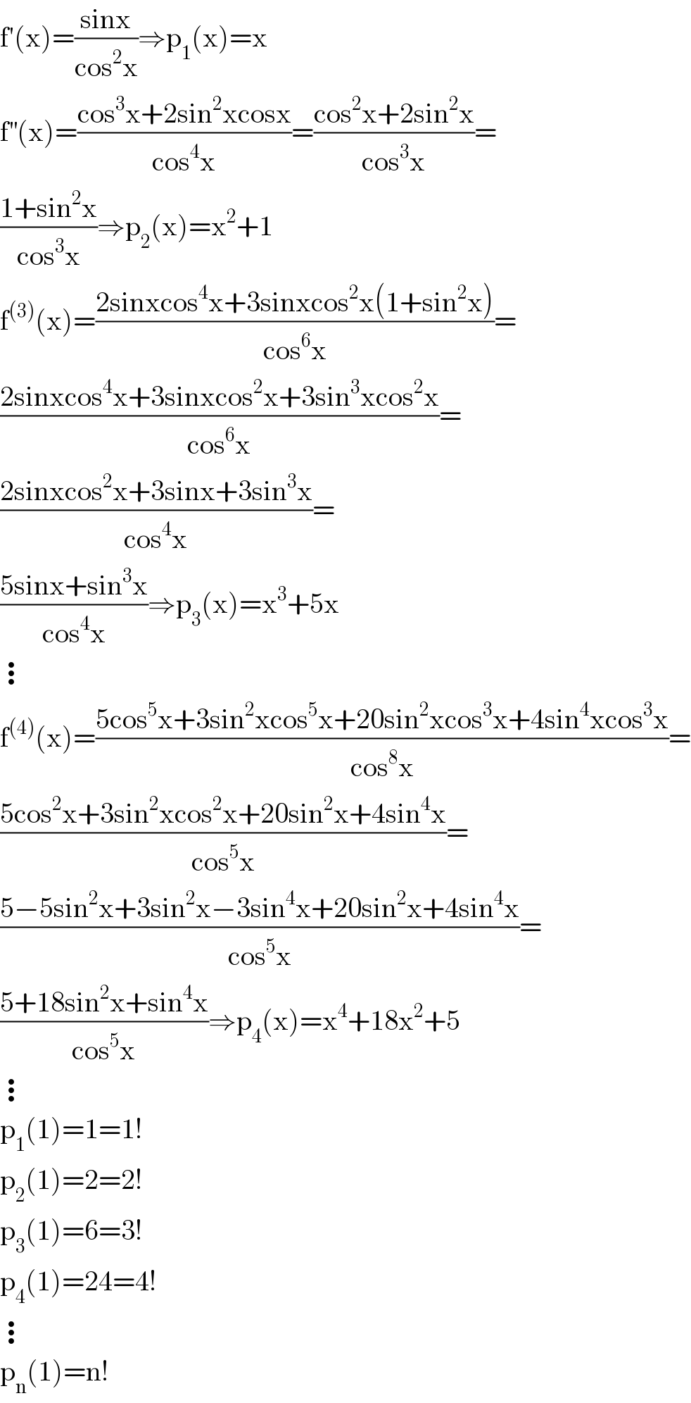 f′(x)=((sinx)/(cos^2 x))⇒p_1 (x)=x  f^(′′) (x)=((cos^3 x+2sin^2 xcosx)/(cos^4 x))=((cos^2 x+2sin^2 x)/(cos^3 x))=  ((1+sin^2 x)/(cos^3 x))⇒p_2 (x)=x^2 +1  f^((3)) (x)=((2sinxcos^4 x+3sinxcos^2 x(1+sin^2 x))/(cos^6 x))=  ((2sinxcos^4 x+3sinxcos^2 x+3sin^3 xcos^2 x)/(cos^6 x))=  ((2sinxcos^2 x+3sinx+3sin^3 x)/(cos^4 x))=  ((5sinx+sin^3 x)/(cos^4 x))⇒p_3 (x)=x^3 +5x  ⋮  f^((4)) (x)=((5cos^5 x+3sin^2 xcos^5 x+20sin^2 xcos^3 x+4sin^4 xcos^3 x)/(cos^8 x))=  ((5cos^2 x+3sin^2 xcos^2 x+20sin^2 x+4sin^4 x)/(cos^5 x))=  ((5−5sin^2 x+3sin^2 x−3sin^4 x+20sin^2 x+4sin^4 x)/(cos^5 x))=  ((5+18sin^2 x+sin^4 x)/(cos^5 x))⇒p_4 (x)=x^4 +18x^2 +5  ⋮  p_1 (1)=1=1!  p_2 (1)=2=2!  p_3 (1)=6=3!  p_4 (1)=24=4!  ⋮  p_n (1)=n!  