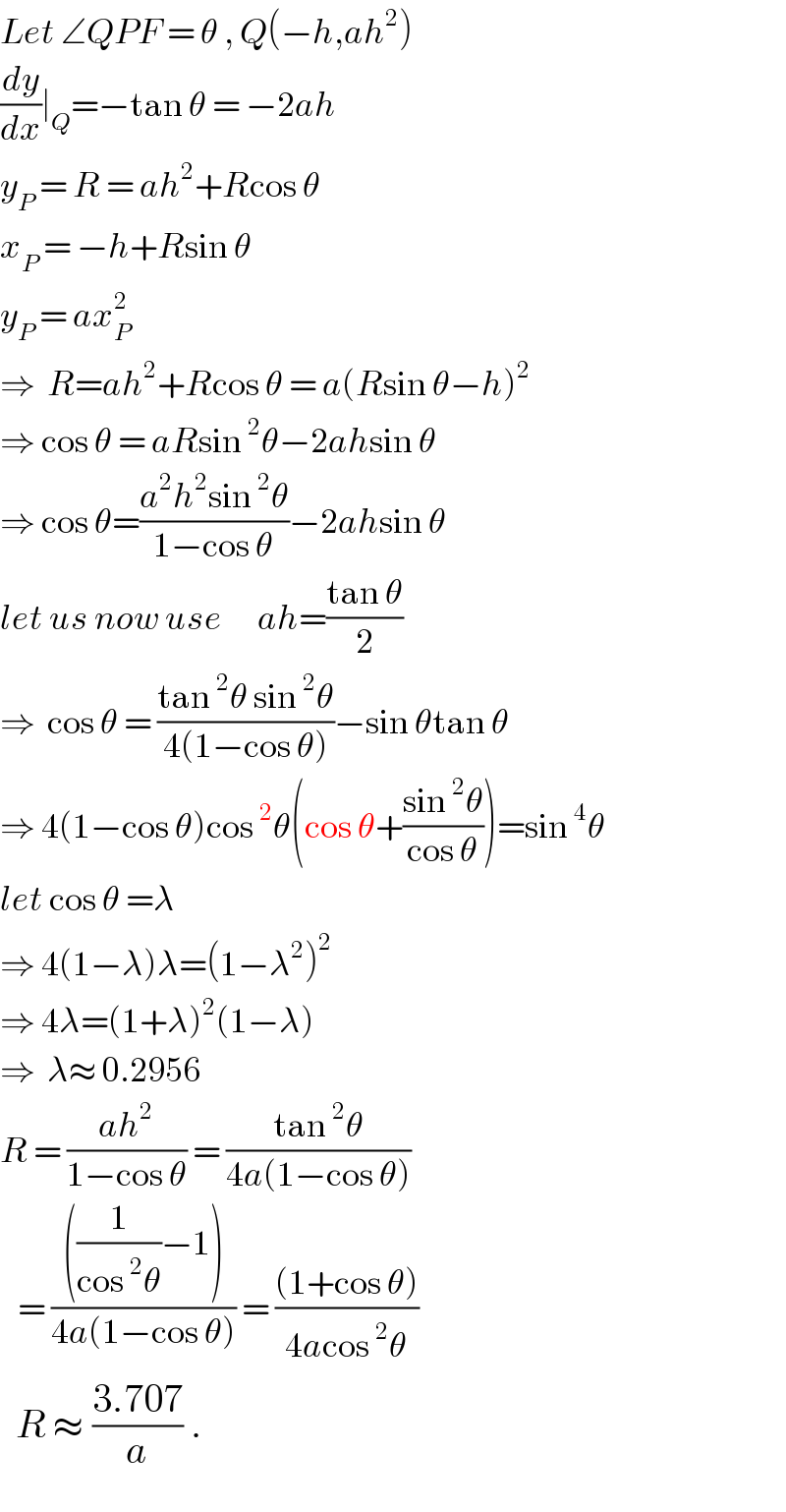 Let ∠QPF = θ , Q(−h,ah^2 )  (dy/dx)∣_Q =−tan θ = −2ah  y_P  = R = ah^2 +Rcos θ  x_P  = −h+Rsin θ  y_P  = ax_P ^2    ⇒  R=ah^2 +Rcos θ = a(Rsin θ−h)^2   ⇒ cos θ = aRsin^2 θ−2ahsin θ  ⇒ cos θ=((a^2 h^2 sin^2 θ)/(1−cos θ))−2ahsin θ  let us now use      ah=((tan θ)/2)  ⇒  cos θ = ((tan^2 θ sin^2 θ)/(4(1−cos θ)))−sin θtan θ  ⇒ 4(1−cos θ)cos^2 θ(cos θ+((sin^2 θ)/(cos θ)))=sin^4 θ  let cos θ =λ  ⇒ 4(1−λ)λ=(1−λ^2 )^2   ⇒ 4λ=(1+λ)^2 (1−λ)  ⇒  λ≈ 0.2956  R = ((ah^2 )/(1−cos θ)) = ((tan^2 θ)/(4a(1−cos θ)))     = ((((1/(cos^2 θ))−1))/(4a(1−cos θ))) = (((1+cos θ))/(4acos^2 θ))     R ≈ ((3.707)/a) .  
