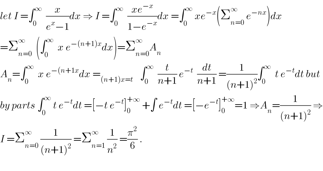 let I =∫_0 ^∞   (x/(e^x −1))dx ⇒ I =∫_0 ^∞   ((xe^(−x) )/(1−e^(−x) ))dx =∫_0 ^∞  xe^(−x) (Σ_(n=0) ^∞  e^(−nx) )dx  =Σ_(n=0) ^∞   (∫_0 ^∞   x e^(−(n+1)x) dx)=Σ_(n=0) ^∞ A_n      A_n =∫_0 ^∞   x e^(−(n+1x) dx =_((n+1)x=t )    ∫_0 ^∞   (t/(n+1)) e^(−t)   (dt/(n+1)) =(1/((n+1)^2 ))∫_0 ^∞   t e^(−t) dt but  by parts ∫_0 ^∞  t e^(−t) dt =[−t e^(−t) ]_0 ^(+∞)  +∫ e^(−t) dt =[−e^(−t) ]_0 ^(+∞) =1 ⇒A_n =(1/((n+1)^2 )) ⇒  I =Σ_(n=0) ^∞  (1/((n+1)^2 )) =Σ_(n=1) ^∞  (1/n^2 ) =(π^2 /6) .    