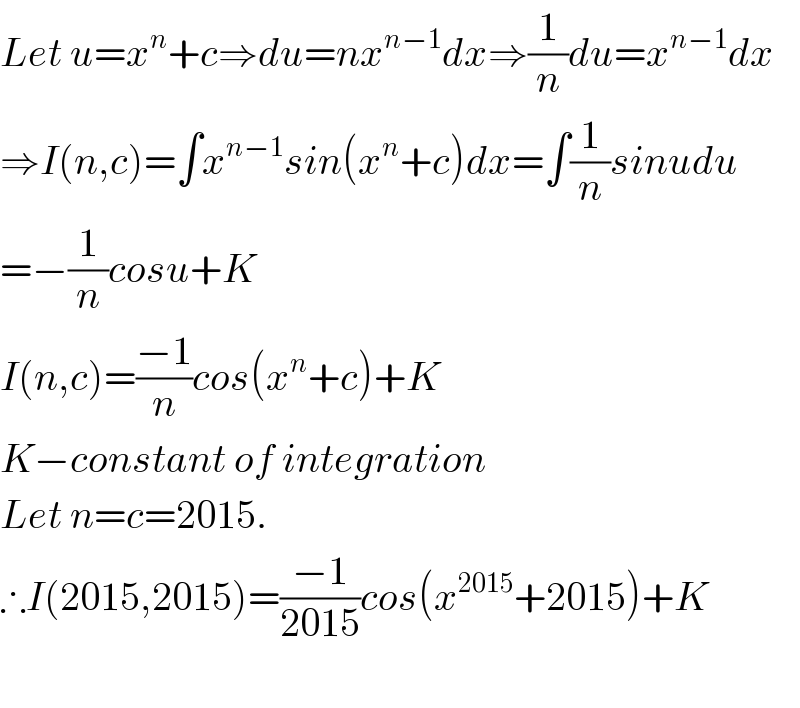 Let u=x^n +c⇒du=nx^(n−1) dx⇒(1/n)du=x^(n−1) dx  ⇒I(n,c)=∫x^(n−1) sin(x^n +c)dx=∫(1/n)sinudu  =−(1/n)cosu+K  I(n,c)=((−1)/n)cos(x^n +c)+K  K−constant of integration  Let n=c=2015.  ∴I(2015,2015)=((−1)/(2015))cos(x^(2015) +2015)+K    
