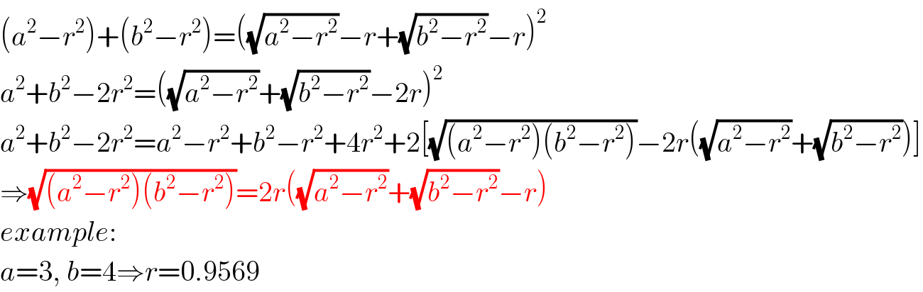 (a^2 −r^2 )+(b^2 −r^2 )=((√(a^2 −r^2 ))−r+(√(b^2 −r^2 ))−r)^2   a^2 +b^2 −2r^2 =((√(a^2 −r^2 ))+(√(b^2 −r^2 ))−2r)^2   a^2 +b^2 −2r^2 =a^2 −r^2 +b^2 −r^2 +4r^2 +2[(√((a^2 −r^2 )(b^2 −r^2 )))−2r((√(a^2 −r^2 ))+(√(b^2 −r^2 )))]  ⇒(√((a^2 −r^2 )(b^2 −r^2 )))=2r((√(a^2 −r^2 ))+(√(b^2 −r^2 ))−r)  example:  a=3, b=4⇒r=0.9569  
