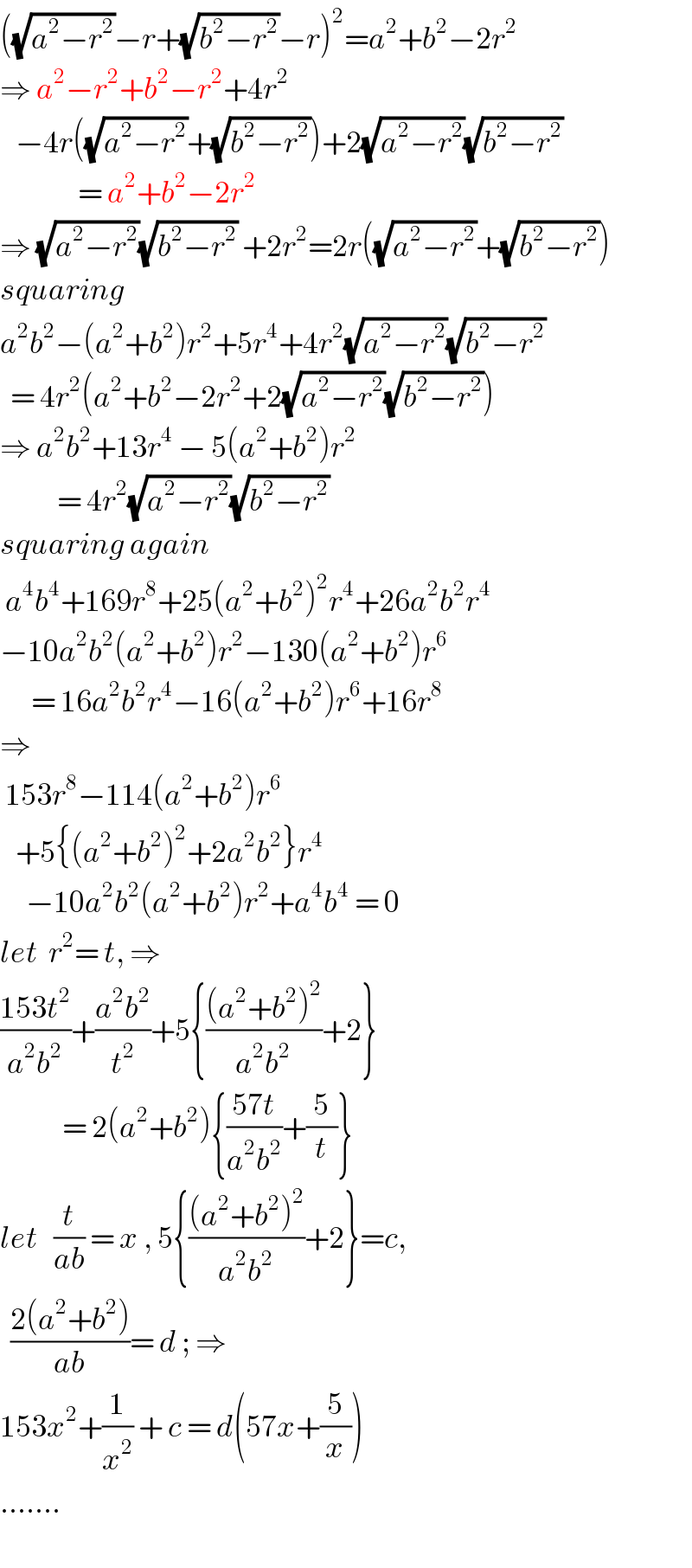 ((√(a^2 −r^2 ))−r+(√(b^2 −r^2 ))−r)^2 =a^2 +b^2 −2r^2   ⇒ a^2 −r^2 +b^2 −r^2 +4r^2      −4r((√(a^2 −r^2 ))+(√(b^2 −r^2 )))+2(√(a^2 −r^2 ))(√(b^2 −r^2 ))                 = a^2 +b^2 −2r^2   ⇒ (√(a^2 −r^2 ))(√(b^2 −r^2 )) +2r^2 =2r((√(a^2 −r^2 ))+(√(b^2 −r^2 )))  squaring  a^2 b^2 −(a^2 +b^2 )r^2 +5r^4 +4r^2 (√(a^2 −r^2 ))(√(b^2 −r^2 ))    = 4r^2 (a^2 +b^2 −2r^2 +2(√(a^2 −r^2 ))(√(b^2 −r^2 )))  ⇒ a^2 b^2 +13r^4  − 5(a^2 +b^2 )r^2              = 4r^2 (√(a^2 −r^2 ))(√(b^2 −r^2 ))  squaring again   a^4 b^4 +169r^8 +25(a^2 +b^2 )^2 r^4 +26a^2 b^2 r^4   −10a^2 b^2 (a^2 +b^2 )r^2 −130(a^2 +b^2 )r^6         = 16a^2 b^2 r^4 −16(a^2 +b^2 )r^6 +16r^8   ⇒   153r^8 −114(a^2 +b^2 )r^6      +5{(a^2 +b^2 )^2 +2a^2 b^2 }r^4        −10a^2 b^2 (a^2 +b^2 )r^2 +a^4 b^4  = 0  let  r^2 = t, ⇒  ((153t^2 )/(a^2 b^2 ))+((a^2 b^2 )/t^2 )+5{(((a^2 +b^2 )^2 )/(a^2 b^2 ))+2}              = 2(a^2 +b^2 ){((57t)/(a^2 b^2 ))+(5/t)}  let   (t/(ab)) = x , 5{(((a^2 +b^2 )^2 )/(a^2 b^2 ))+2}=c,    ((2(a^2 +b^2 ))/(ab))= d ; ⇒  153x^2 +(1/x^2 ) + c = d(57x+(5/x))  .......  