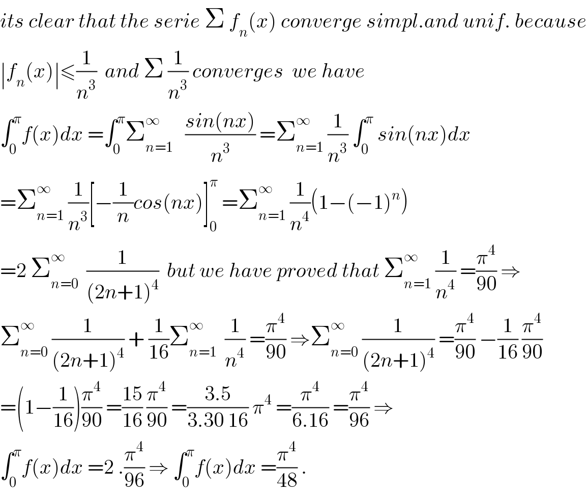 its clear that the serie Σ f_n (x) converge simpl.and unif. because  ∣f_n (x)∣≤(1/n^3 )  and Σ (1/n^3 ) converges  we have  ∫_0 ^π f(x)dx =∫_0 ^π Σ_(n=1) ^∞    ((sin(nx))/n^3 ) =Σ_(n=1) ^∞  (1/n^3 ) ∫_0 ^π  sin(nx)dx  =Σ_(n=1) ^∞  (1/n^3 )[−(1/n)cos(nx)]_0 ^π  =Σ_(n=1) ^∞  (1/n^4 )(1−(−1)^n )  =2 Σ_(n=0) ^∞   (1/((2n+1)^4 ))  but we have proved that Σ_(n=1) ^∞  (1/n^4 ) =(π^4 /(90)) ⇒  Σ_(n=0) ^∞  (1/((2n+1)^4 )) + (1/(16))Σ_(n=1) ^∞   (1/n^4 ) =(π^4 /(90)) ⇒Σ_(n=0) ^∞  (1/((2n+1)^4 )) =(π^4 /(90)) −(1/(16)) (π^4 /(90))  =(1−(1/(16)))(π^4 /(90)) =((15)/(16)) (π^4 /(90)) =((3.5)/(3.30 16)) π^4  =(π^4 /(6.16)) =(π^4 /(96)) ⇒  ∫_0 ^π f(x)dx =2 .(π^4 /(96)) ⇒ ∫_0 ^π f(x)dx =(π^4 /(48)) .  