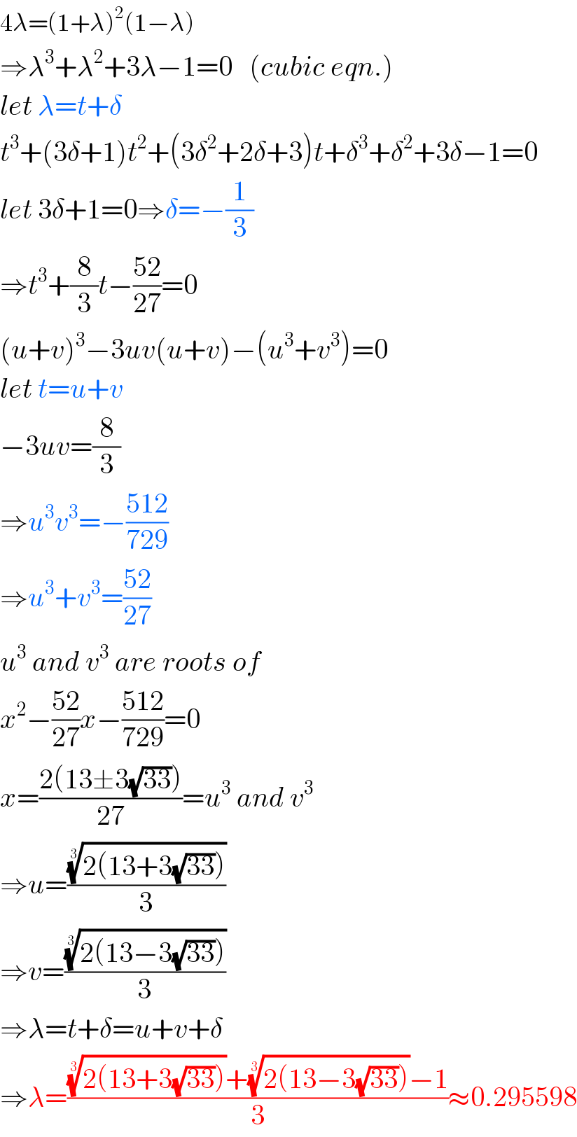 4λ=(1+λ)^2 (1−λ)  ⇒λ^3 +λ^2 +3λ−1=0   (cubic eqn.)  let λ=t+δ  t^3 +(3δ+1)t^2 +(3δ^2 +2δ+3)t+δ^3 +δ^2 +3δ−1=0  let 3δ+1=0⇒δ=−(1/3)  ⇒t^3 +(8/3)t−((52)/(27))=0  (u+v)^3 −3uv(u+v)−(u^3 +v^3 )=0  let t=u+v  −3uv=(8/3)  ⇒u^3 v^3 =−((512)/(729))  ⇒u^3 +v^3 =((52)/(27))  u^3  and v^3  are roots of  x^2 −((52)/(27))x−((512)/(729))=0  x=((2(13±3(√(33))))/(27))=u^3  and v^3   ⇒u=(((2(13+3(√(33)))))^(1/3) /3)  ⇒v=(((2(13−3(√(33)))))^(1/3) /3)  ⇒λ=t+δ=u+v+δ  ⇒λ=((((2(13+3(√(33)))))^(1/3) +((2(13−3(√(33)))))^(1/3) −1)/3)≈0.295598  