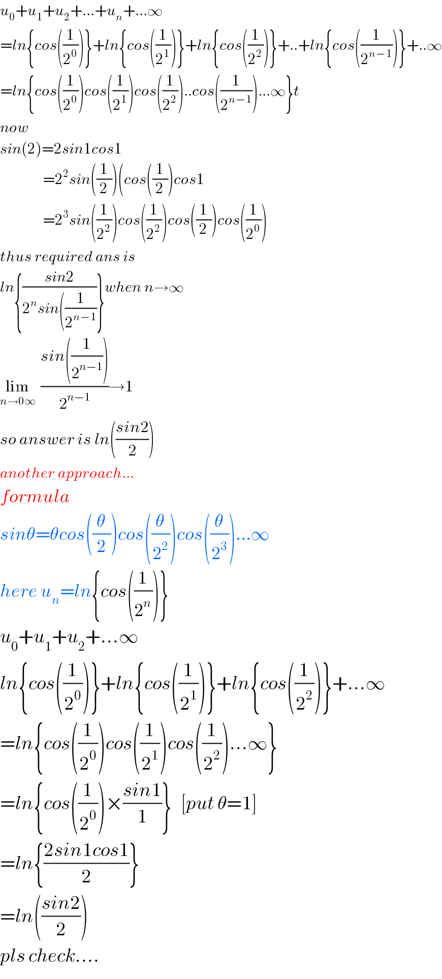 u_0 +u_1 +u_2 +...+u_n +...∞  =ln{cos((1/2^0 ))}+ln{cos((1/2^1 ))}+ln{cos((1/2^2 ))}+..+ln{cos((1/2^(n−1) ))}+..∞  =ln{cos((1/2^0 ))cos((1/2^1 ))cos((1/2^2 ))..cos((1/2^(n−1) ))...∞}t  now  sin(2)=2sin1cos1                =2^2 sin((1/2))(cos((1/2))cos1                =2^3 sin((1/2^2 ))cos((1/2^2 ))cos((1/2))cos((1/2^0 ))  thus required ans is  ln{((sin2)/(2^n sin((1/2^(n−1) )))}when n→∞  lim_(n→0∞)   ((sin((1/2^(n−1) )))/2^(n−1) )→1  so answer is ln(((sin2)/2))  another approach...  formula  sinθ=θcos((θ/2))cos((θ/2^2 ))cos((θ/2^3 ))...∞  here u_n =ln{cos((1/2^n ))}  u_0 +u_1 +u_2 +...∞  ln{cos((1/2^0 ))}+ln{cos((1/2^1 ))}+ln{cos((1/2^2 ))}+...∞  =ln{cos((1/2^0 ))cos((1/2^1 ))cos((1/2^2 ))...∞}  =ln{cos((1/2^0 ))×((sin1)/1)}   [put θ=1]  =ln{((2sin1cos1)/2)}  =ln(((sin2)/2))  pls check....  