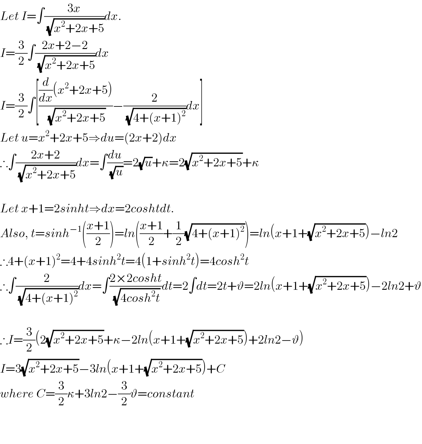 Let I=∫((3x)/(√(x^2 +2x+5)))dx.  I=(3/2)∫((2x+2−2)/(√(x^2 +2x+5)))dx  I=(3/2)∫[(((d/dx)(x^2 +2x+5))/(√(x^2 +2x+5)))−(2/(√(4+(x+1)^2 )))dx]  Let u=x^2 +2x+5⇒du=(2x+2)dx  ∴∫((2x+2)/(√(x^2 +2x+5)))dx=∫(du/(√u))=2(√u)+κ=2(√(x^2 +2x+5))+κ    Let x+1=2sinht⇒dx=2coshtdt.  Also, t=sinh^(−1) (((x+1)/2))=ln(((x+1)/2)+(1/2)(√(4+(x+1)^2 )))=ln(x+1+(√(x^2 +2x+5)))−ln2  ∴4+(x+1)^2 =4+4sinh^2 t=4(1+sinh^2 t)=4cosh^2 t  ∴∫(2/(√(4+(x+1)^2 )))dx=∫((2×2cosht)/(√(4cosh^2 t)))dt=2∫dt=2t+ϑ=2ln(x+1+(√(x^2 +2x+5)))−2ln2+ϑ    ∴I=(3/2)(2(√(x^2 +2x+5))+κ−2ln(x+1+(√(x^2 +2x+5)))+2ln2−ϑ)  I=3(√(x^2 +2x+5))−3ln(x+1+(√(x^2 +2x+5)))+C  where C=(3/2)κ+3ln2−(3/2)ϑ=constant      