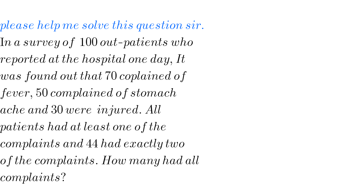    please help me solve this question sir.  In a survey of  100 out-patients who   reported at the hospital one day, It   was found out that 70 coplained of   fever, 50 complained of stomach   ache and 30 were  injured. All    patients had at least one of the   complaints and 44 had exactly two   of the complaints. How many had all   complaints?  