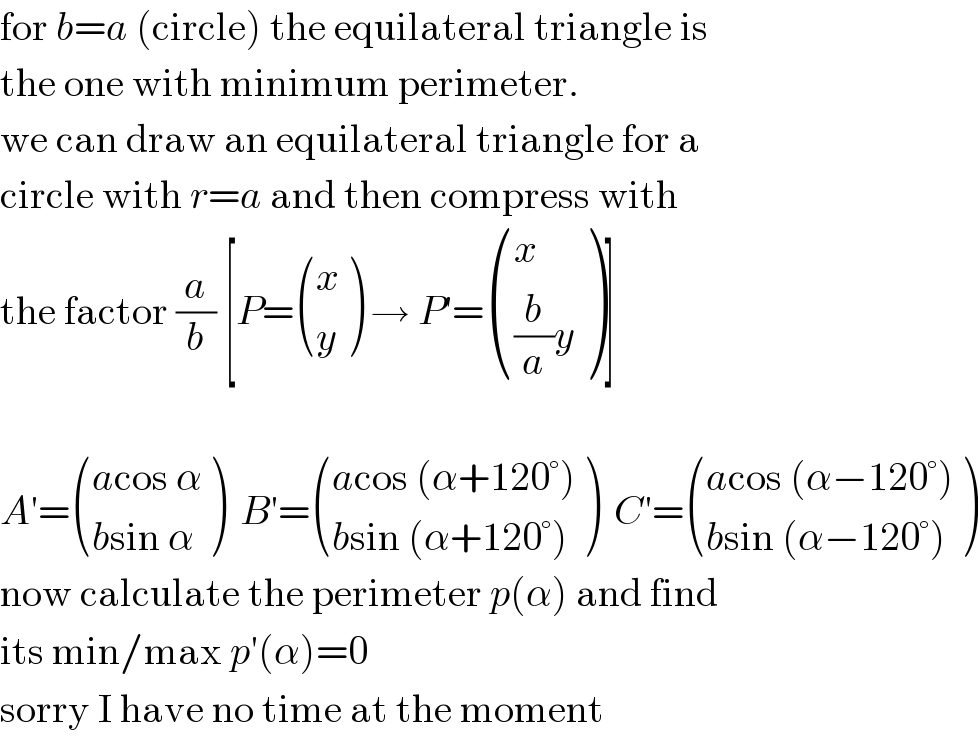 for b=a (circle) the equilateral triangle is  the one with minimum perimeter.  we can draw an equilateral triangle for a  circle with r=a and then compress with  the factor (a/b) [P= ((x),(y) ) → P′= ((x),(((b/a)y)) )]    A′= (((acos α)),((bsin α)) )  B′= (((acos (α+120°))),((bsin (α+120°))) )  C′= (((acos (α−120°))),((bsin (α−120°))) )  now calculate the perimeter p(α) and find  its min/max p′(α)=0  sorry I have no time at the moment  