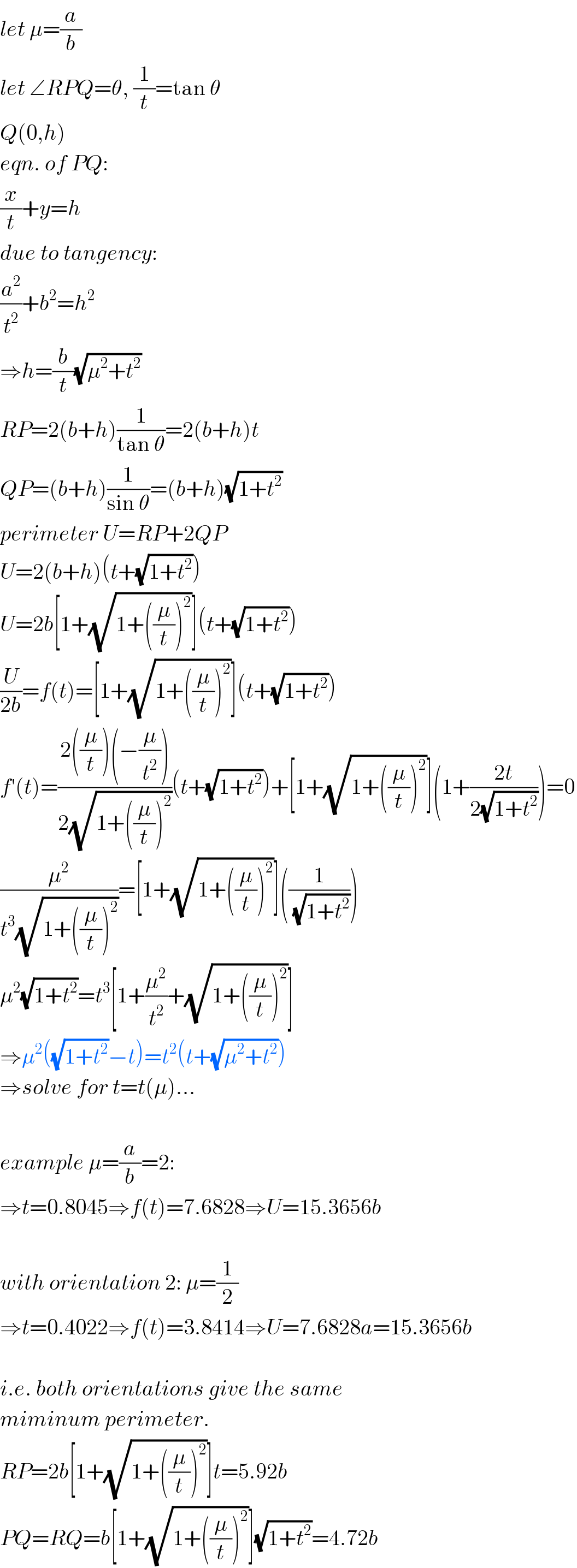 let μ=(a/b)  let ∠RPQ=θ, (1/t)=tan θ  Q(0,h)  eqn. of PQ:  (x/t)+y=h  due to tangency:  (a^2 /t^2 )+b^2 =h^2   ⇒h=(b/t)(√(μ^2 +t^2 ))  RP=2(b+h)(1/(tan θ))=2(b+h)t  QP=(b+h)(1/(sin θ))=(b+h)(√(1+t^2 ))  perimeter U=RP+2QP  U=2(b+h)(t+(√(1+t^2 )))  U=2b[1+(√(1+((μ/t))^2 ))](t+(√(1+t^2 )))  (U/(2b))=f(t)=[1+(√(1+((μ/t))^2 ))](t+(√(1+t^2 )))  f′(t)=((2((μ/t))(−(μ/t^2 )))/(2(√(1+((μ/t))^2 ))))(t+(√(1+t^2 )))+[1+(√(1+((μ/t))^2 ))](1+((2t)/(2(√(1+t^2 )))))=0  (μ^2 /(t^3 (√(1+((μ/t))^2 ))))=[1+(√(1+((μ/t))^2 ))]((1/(√(1+t^2 ))))  μ^2 (√(1+t^2 ))=t^3 [1+(μ^2 /t^2 )+(√(1+((μ/t))^2 ))]  ⇒μ^2 ((√(1+t^2 ))−t)=t^2 (t+(√(μ^2 +t^2 )))  ⇒solve for t=t(μ)...    example μ=(a/b)=2:  ⇒t=0.8045⇒f(t)=7.6828⇒U=15.3656b    with orientation 2: μ=(1/2)  ⇒t=0.4022⇒f(t)=3.8414⇒U=7.6828a=15.3656b    i.e. both orientations give the same  miminum perimeter.  RP=2b[1+(√(1+((μ/t))^2 ))]t=5.92b  PQ=RQ=b[1+(√(1+((μ/t))^2 ))](√(1+t^2 ))=4.72b  
