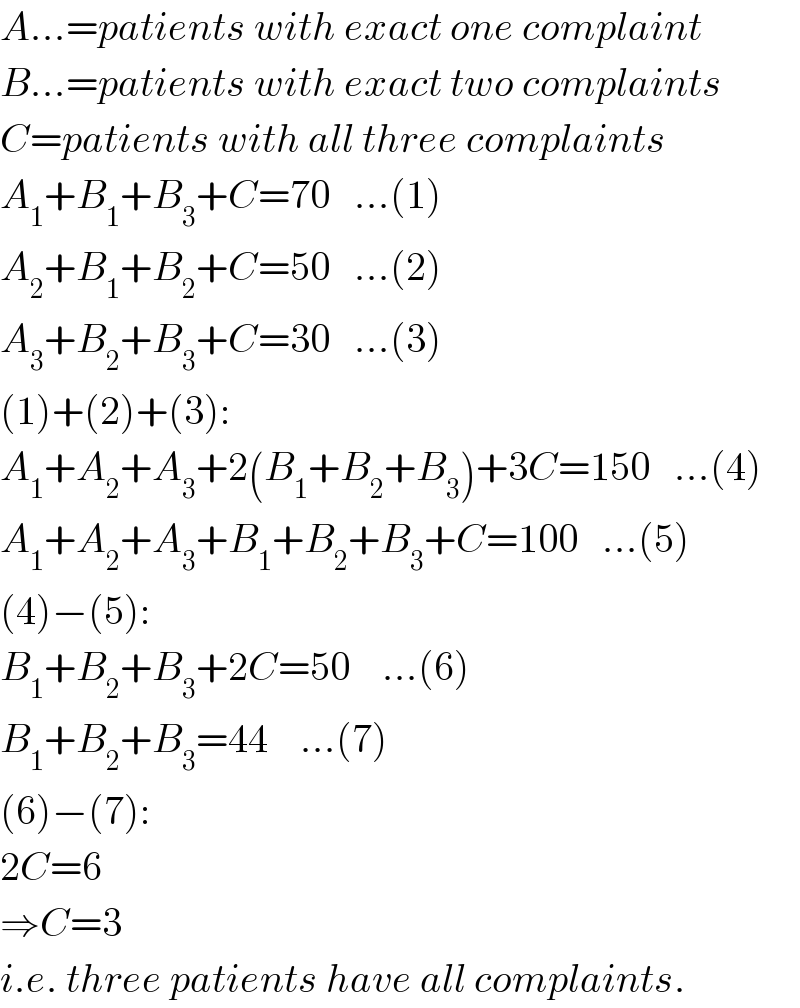 A...=patients with exact one complaint  B...=patients with exact two complaints  C=patients with all three complaints  A_1 +B_1 +B_3 +C=70   ...(1)  A_2 +B_1 +B_2 +C=50   ...(2)  A_3 +B_2 +B_3 +C=30   ...(3)  (1)+(2)+(3):  A_1 +A_2 +A_3 +2(B_1 +B_2 +B_3 )+3C=150   ...(4)  A_1 +A_2 +A_3 +B_1 +B_2 +B_3 +C=100   ...(5)  (4)−(5):  B_1 +B_2 +B_3 +2C=50    ...(6)  B_1 +B_2 +B_3 =44    ...(7)  (6)−(7):  2C=6  ⇒C=3  i.e. three patients have all complaints.  