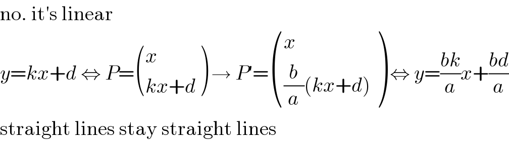 no. it′s linear  y=kx+d ⇔ P= ((x),((kx+d)) ) → P′= ((x),(((b/a)(kx+d))) ) ⇔ y=((bk)/a)x+((bd)/a)  straight lines stay straight lines  