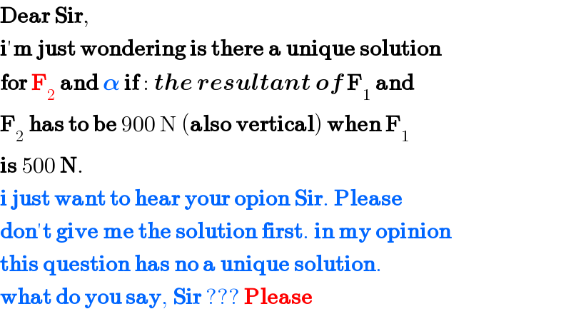 Dear Sir,   i′m just wondering is there a unique solution  for F_2  and 𝛂 if : the resultant of F_1  and  F_2  has to be 900 N (also vertical) when F_1   is 500 N.  i just want to hear your opion Sir. Please  don′t give me the solution first. in my opinion  this question has no a unique solution.  what do you say, Sir ??? Please  
