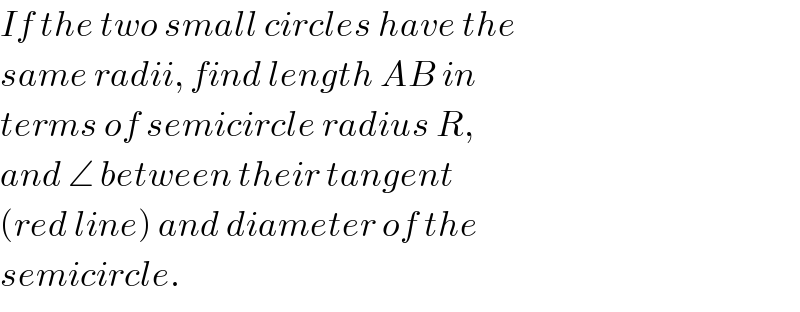 If the two small circles have the  same radii, find length AB in  terms of semicircle radius R,  and ∠ between their tangent   (red line) and diameter of the  semicircle.     