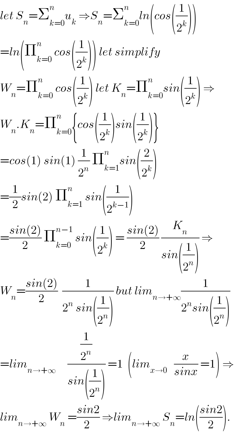 let S_n =Σ_(k=0) ^n u_k  ⇒S_n =Σ_(k=0) ^n ln(cos((1/2^k )))  =ln(Π_(k=0) ^n  cos((1/2^k ))) let simplify   W_n =Π_(k=0) ^n  cos((1/2^k )) let K_n =Π_(k=0) ^n sin((1/2^k )) ⇒  W_n .K_n =Π_(k=0) ^n {cos((1/2^k ))sin((1/2^k ))}  =cos(1) sin(1) (1/2^n ) Π_(k=1) ^n sin((2/2^k ))  =(1/2)sin(2) Π_(k=1) ^n  sin((1/2^(k−1) ))  =((sin(2))/2) Π_(k=0) ^(n−1)  sin((1/2^k )) = ((sin(2))/2) (K_n /(sin((1/2^n )))) ⇒  W_n =((sin(2))/2)  (1/(2^n  sin((1/2^n )))) but lim_(n→+∞) (1/(2^n sin((1/2^n ))))  =lim_(n→+∞)      ((1/2^n )/(sin((1/2^n )))) =1  (lim_(x→0)    (x/(sinx)) =1) ⇒  lim_(n→+∞)  W_n  =((sin2)/(2 )) ⇒lim_(n→+∞)  S_n =ln(((sin2)/2)).  