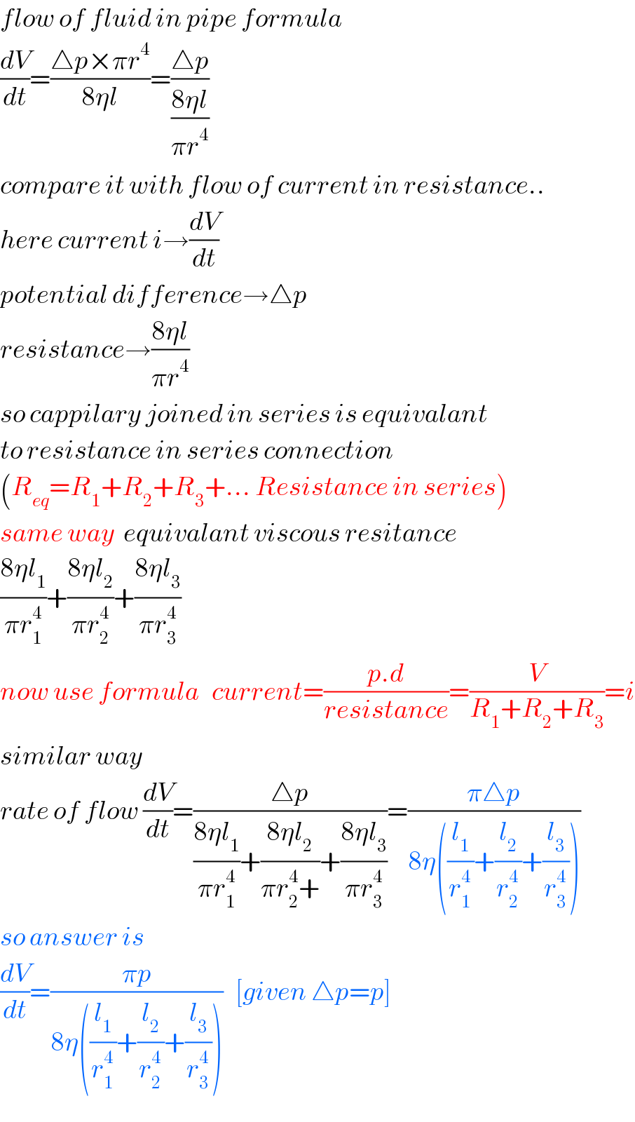 flow of fluid in pipe formula  (dV/dt)=((△p×πr^4 )/(8ηl))=((△p)/((8ηl)/(πr^4 )))  compare it with flow of current in resistance..  here current i→(dV/dt)  potential difference→△p  resistance→((8ηl)/(πr^4 ))  so cappilary joined in series is equivalant  to resistance in series connection  (R_(eq) =R_1 +R_2 +R_3 +... Resistance in series)  same way  equivalant viscous resitance  ((8ηl_1 )/(πr_1 ^4 ))+((8ηl_2 )/(πr_2 ^4 ))+((8ηl_3 )/(πr_3 ^4 ))  now use formula   current=((p.d)/(resistance))=(V/(R_1 +R_2 +R_3 ))=i  similar way  rate of flow (dV/dt)=((△p)/(((8ηl_1 )/(πr_1 ^4 ))+((8ηl_2 )/(πr_2 ^4 +))+((8ηl_3 )/(πr_3 ^4 ))))=((π△p)/(8η((l_1 /r_1 ^4 )+(l_2 /r_2 ^4 )+(l_3 /r_3 ^4 ))))  so answer is  (dV/dt)=((πp)/(8η((l_1 /r_1 ^4 )+(l_2 /r_2 ^4 )+(l_3 /r_3 ^4 ))))   [given △p=p]  
