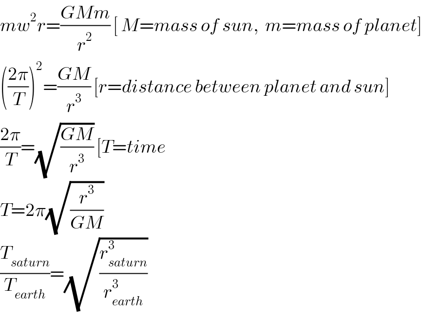 mw^2 r=((GMm)/r^2 ) [ M=mass of sun,  m=mass of planet]  (((2π)/T))^2 =((GM)/r^3 ) [r=distance between planet and sun]  ((2π)/T)=(√((GM)/r^3 )) [T=time   T=2π(√(r^3 /(GM)))   (T_(saturn) /T_(earth) )=(√(r_(saturn) ^3 /r_(earth) ^3 ))  