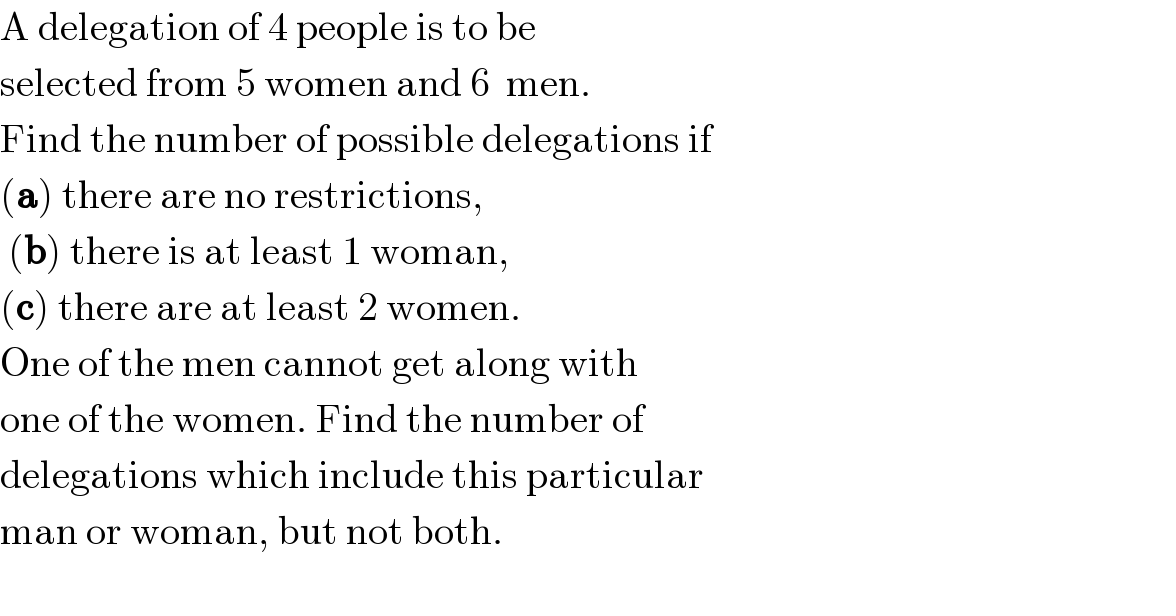 A delegation of 4 people is to be  selected from 5 women and 6  men.  Find the number of possible delegations if  (a) there are no restrictions,   (b) there is at least 1 woman,  (c) there are at least 2 women.  One of the men cannot get along with    one of the women. Find the number of  delegations which include this particular   man or woman, but not both.    
