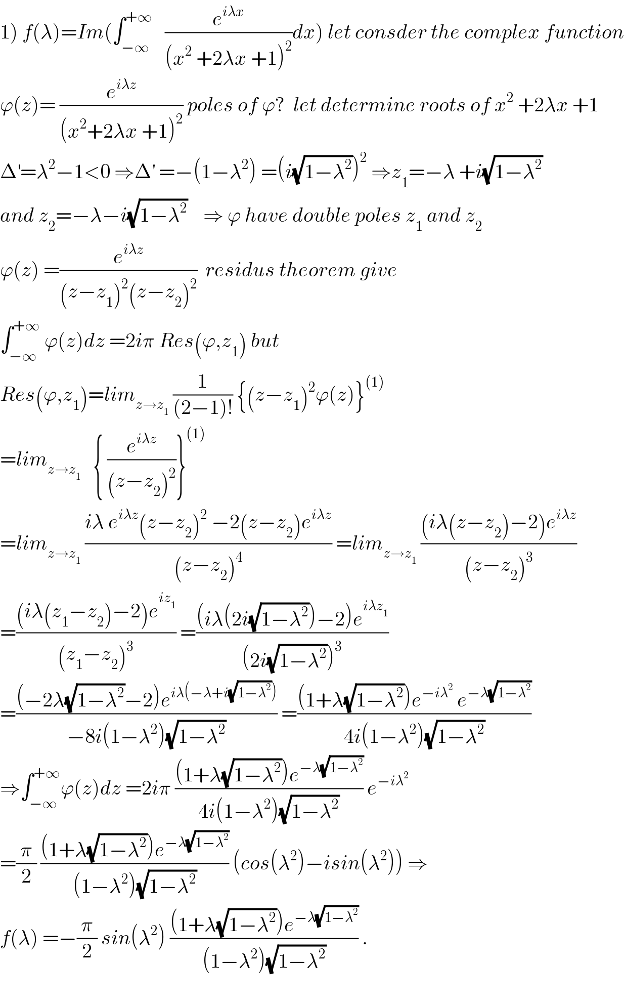 1) f(λ)=Im(∫_(−∞) ^(+∞)    (e^(iλx) /((x^2  +2λx +1)^2 ))dx) let consder the complex function  ϕ(z)= (e^(iλz) /((x^2 +2λx +1)^2 )) poles of ϕ?  let determine roots of x^2  +2λx +1  Δ^′ =λ^2 −1<0 ⇒Δ^′  =−(1−λ^2 ) =(i(√(1−λ^2 )))^2  ⇒z_1 =−λ +i(√(1−λ^2 ))  and z_2 =−λ−i(√(1−λ^2 ))    ⇒ ϕ have double poles z_1  and z_2   ϕ(z) =(e^(iλz) /((z−z_1 )^2 (z−z_2 )^2 ))  residus theorem give  ∫_(−∞) ^(+∞)  ϕ(z)dz =2iπ Res(ϕ,z_1 ) but  Res(ϕ,z_1 )=lim_(z→z_1 )  (1/((2−1)!)) {(z−z_1 )^2 ϕ(z)}^((1))   =lim_(z→z_1 )    { (e^(iλz) /((z−z_2 )^2 ))}^((1))   =lim_(z→z_1 )  ((iλ e^(iλz) (z−z_2 )^2  −2(z−z_2 )e^(iλz) )/((z−z_2 )^4 )) =lim_(z→z_1 )  (((iλ(z−z_2 )−2)e^(iλz) )/((z−z_2 )^3 ))  =(((iλ(z_1 −z_2 )−2)e^(iz_1 ) )/((z_1 −z_2 )^3 )) =(((iλ(2i(√(1−λ^2 )))−2)e^(iλz_1 ) )/((2i(√(1−λ^2 )))^3 ))  =(((−2λ(√(1−λ^2 ))−2)e^(iλ(−λ+i(√(1−λ^2 )))) )/(−8i(1−λ^2 )(√(1−λ^2 )))) =(((1+λ(√(1−λ^2 )))e^(−iλ^2 )  e^(−λ(√(1−λ^2 ))) )/(4i(1−λ^2 )(√(1−λ^2 ))))  ⇒∫_(−∞) ^(+∞) ϕ(z)dz =2iπ (((1+λ(√(1−λ^2 )))e^(−λ(√(1−λ^2 ))) )/(4i(1−λ^2 )(√(1−λ^2 )))) e^(−iλ^2 )    =(π/2) (((1+λ(√(1−λ^2 )))e^(−λ(√(1−λ^2 ))) )/((1−λ^2 )(√(1−λ^2 )))) (cos(λ^2 )−isin(λ^2 )) ⇒  f(λ) =−(π/2) sin(λ^2 ) (((1+λ(√(1−λ^2 )))e^(−λ(√(1−λ^2 ))) )/((1−λ^2 )(√(1−λ^2 )))) .    