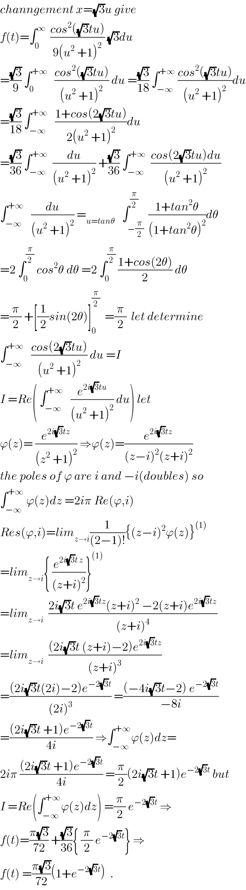 channgement x=(√3)u give   f(t)=∫_0 ^∞   ((cos^2 ((√3)tu))/(9(u^2  +1)^2 )) (√3)du  =((√3)/9) ∫_0 ^(+∞)    ((cos^2 ((√3)tu))/((u^2  +1)^2 )) du =((√3)/(18)) ∫_(−∞) ^(+∞)  ((cos^2 ((√3)tu))/((u^2  +1)^2 ))du  =((√3)/(18)) ∫_(−∞) ^(+∞)    ((1+cos(2(√3)tu))/(2(u^2  +1)^2 ))du  =((√3)/(36)) ∫_(−∞) ^(+∞)   (du/((u^2  +1)^2 )) +((√3)/(36)) ∫_(−∞) ^(+∞)   ((cos(2(√3)tu)du)/((u^2  +1)^2 ))  ∫_(−∞) ^(+∞)    (du/((u^2  +1)^2 )) =_(u=tanθ)    ∫_(−(π/2)) ^(π/2)  ((1+tan^2 θ)/((1+tan^2 θ)^2 ))dθ  =2 ∫_0 ^(π/2)  cos^2 θ dθ =2 ∫_0 ^(π/2)  ((1+cos(2θ))/2) dθ  =(π/2) +[(1/2)sin(2θ)]_0 ^(π/2)   =(π/2)  let determine   ∫_(−∞) ^(+∞)    ((cos(2(√3)tu))/((u^2  +1)^2 )) du =I  I =Re( ∫_(−∞) ^(+∞)    (e^(2i(√3)tu) /((u^2  +1)^2 )) du) let  ϕ(z)= (e^(2i(√3)tz) /((z^2  +1)^2 )) ⇒ϕ(z)=(e^(2i(√3)tz) /((z−i)^2 (z+i)^2 ))  the poles of ϕ are i and −i(doubles) so  ∫_(−∞) ^(+∞)  ϕ(z)dz =2iπ Re(ϕ,i)  Res(ϕ,i)=lim_(z→i) (1/((2−1)!)){(z−i)^2 ϕ(z)}^((1))   =lim_(z→i) { (e^(2i(√3)t z) /((z+i)^2 ))}^((1))   =lim_(z→i)   ((2i(√3)t e^(2i(√3)tz) (z+i)^2  −2(z+i)e^(2i(√3)tz) )/((z+i)^4 ))  =lim_(z→i)   (((2i(√3)t (z+i)−2)e^(2i(√3)tz) )/((z+i)^3 ))  =(((2i(√3)t(2i)−2)e^(−2(√3)t) )/((2i)^3 )) =(((−4i(√3)t−2) e^(−2(√3)t) )/(−8i))  =(((2i(√3)t +1)e^(−2(√3)t) )/(4i)) ⇒∫_(−∞) ^(+∞) ϕ(z)dz=  2iπ (((2i(√3)t +1)e^(−2(√3)t) )/(4i)) =(π/2)(2i(√3)t +1)e^(−2(√3)t)  but  I =Re(∫_(−∞) ^(+∞) ϕ(z)dz) =(π/2) e^(−2(√3)t)  ⇒  f(t)=((π(√3))/(72)) +((√3)/(36)){ (π/2) e^(−2(√3)t) } ⇒  f(t) =((π(√3))/(72))(1+e^(−2(√3)t) )  .  
