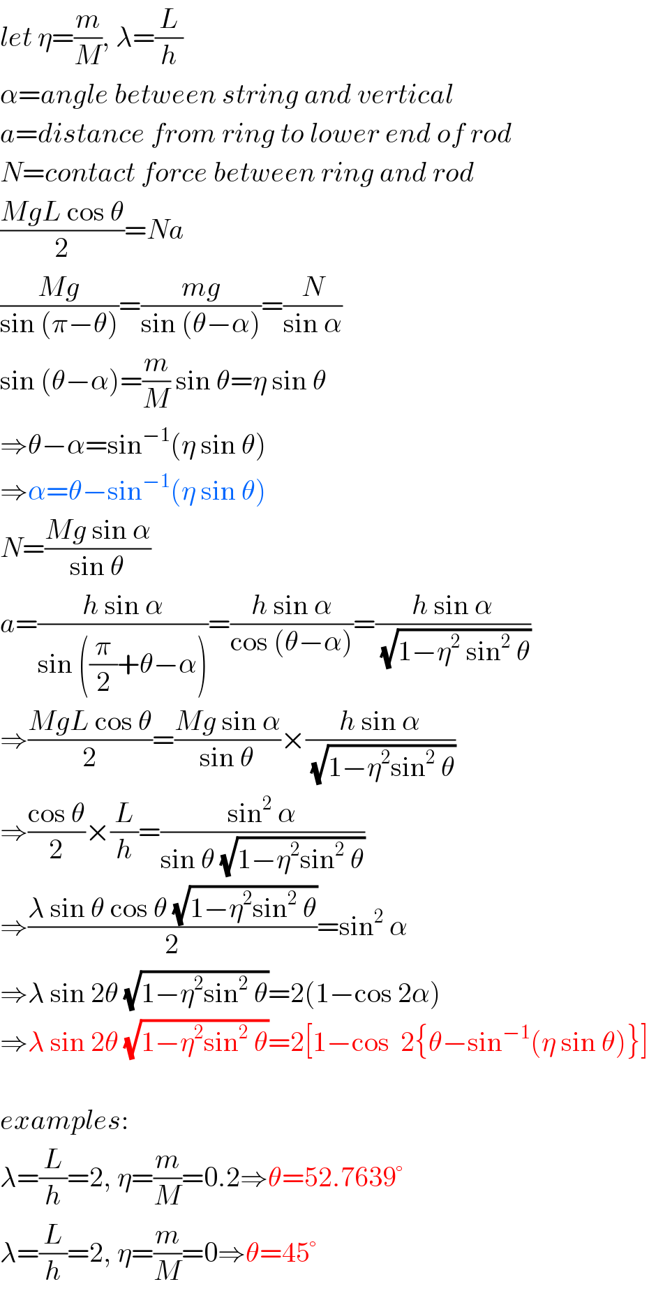 let η=(m/M), λ=(L/h)  α=angle between string and vertical  a=distance from ring to lower end of rod  N=contact force between ring and rod  ((MgL cos θ)/2)=Na  ((Mg)/(sin (π−θ)))=((mg)/(sin (θ−α)))=(N/(sin α))  sin (θ−α)=(m/M) sin θ=η sin θ  ⇒θ−α=sin^(−1) (η sin θ)  ⇒α=θ−sin^(−1) (η sin θ)  N=((Mg sin α)/(sin θ))  a=((h sin α)/(sin ((π/2)+θ−α)))=((h sin α)/(cos (θ−α)))=((h sin α)/(√(1−η^2  sin^2  θ)))  ⇒((MgL cos θ)/2)=((Mg sin α)/(sin θ))×((h sin α)/(√(1−η^2 sin^2  θ)))  ⇒((cos θ)/2)×(L/h)=((sin^2  α)/(sin θ (√(1−η^2 sin^2  θ))))  ⇒((λ sin θ cos θ (√(1−η^2 sin^2  θ)))/2)=sin^2  α  ⇒λ sin 2θ (√(1−η^2 sin^2  θ))=2(1−cos 2α)  ⇒λ sin 2θ (√(1−η^2 sin^2  θ))=2[1−cos  2{θ−sin^(−1) (η sin θ)}]    examples:  λ=(L/h)=2, η=(m/M)=0.2⇒θ=52.7639°  λ=(L/h)=2, η=(m/M)=0⇒θ=45°  