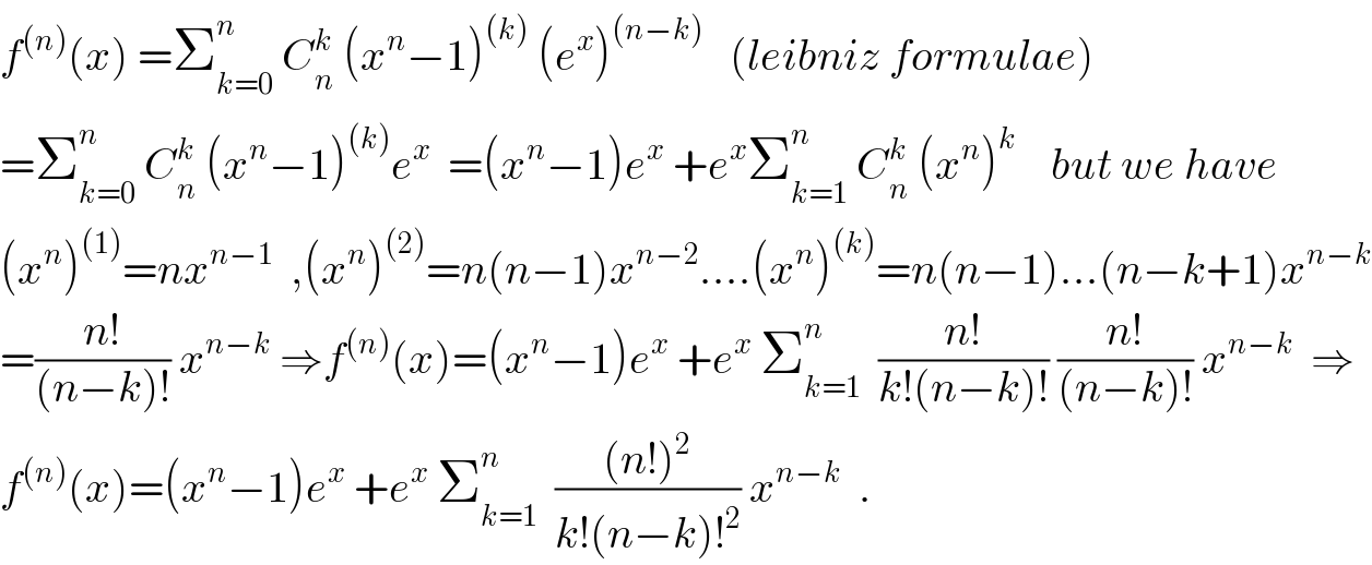 f^((n)) (x) =Σ_(k=0) ^n  C_n ^k  (x^n −1)^((k))  (e^x )^((n−k))    (leibniz formulae)  =Σ_(k=0) ^n  C_n ^k  (x^n −1)^((k)) e^x   =(x^n −1)e^x  +e^x Σ_(k=1) ^n  C_n ^k  (x^n )^k     but we have  (x^n )^((1)) =nx^(n−1)   ,(x^n )^((2)) =n(n−1)x^(n−2) ....(x^n )^((k)) =n(n−1)...(n−k+1)x^(n−k)   =((n!)/((n−k)!)) x^(n−k)  ⇒f^((n)) (x)=(x^n −1)e^x  +e^x  Σ_(k=1) ^n   ((n!)/(k!(n−k)!)) ((n!)/((n−k)!)) x^(n−k)   ⇒  f^((n)) (x)=(x^n −1)e^x  +e^x  Σ_(k=1) ^n   (((n!)^2 )/(k!(n−k)!^2 )) x^(n−k)   .  
