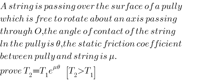 A string is passing over the surface of a pully  which is free to rotate about an axis passing  through O,the angle of contact of the string  ln the pully is θ,the static friction coefficient  between pully and string is μ.  prove T_2 =T_1 e^(μθ)     [T_2 >T_1 ]  