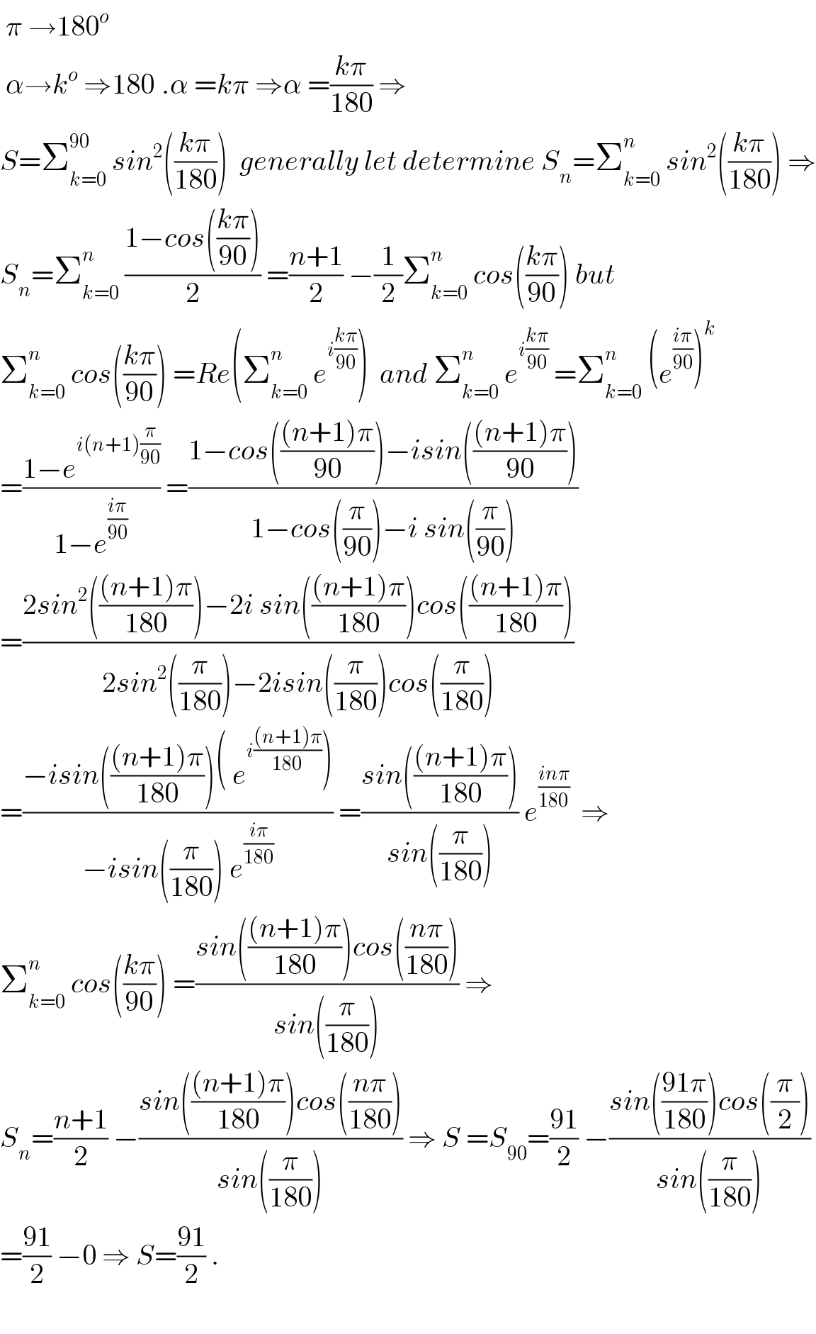  π →180^o    α→k^o  ⇒180^ .α =kπ ⇒α =((kπ)/(180)) ⇒  S=Σ_(k=0) ^(90)  sin^2 (((kπ)/(180)))  generally let determine S_n =Σ_(k=0) ^n  sin^2 (((kπ)/(180))) ⇒  S_n =Σ_(k=0) ^n  ((1−cos(((kπ)/(90))))/2) =((n+1)/2) −(1/2)Σ_(k=0) ^n  cos(((kπ)/(90))) but  Σ_(k=0) ^n  cos(((kπ)/(90))) =Re(Σ_(k=0) ^n  e^(i((kπ)/(90))) )  and Σ_(k=0) ^n  e^(i((kπ)/(90)))  =Σ_(k=0) ^n  (e^((iπ)/(90)) )^k   =((1−e^(i(n+1)(π/(90))) )/(1−e^((iπ)/(90)) )) =((1−cos((((n+1)π)/(90)))−isin((((n+1)π)/(90))))/(1−cos((π/(90)))−i sin((π/(90)))))   =((2sin^2 ((((n+1)π)/(180)))−2i sin((((n+1)π)/(180)))cos((((n+1)π)/(180))))/(2sin^2 ((π/(180)))−2isin((π/(180)))cos((π/(180)))))  =((−isin((((n+1)π)/(180)))( e^(i(((n+1)π)/(180))) ))/(−isin((π/(180))) e^((iπ)/(180)) )) =((sin((((n+1)π)/(180))))/(sin((π/(180))))) e^((inπ)/(180))   ⇒  Σ_(k=0) ^n  cos(((kπ)/(90))) =((sin((((n+1)π)/(180)))cos(((nπ)/(180))))/(sin((π/(180))))) ⇒  S_n =((n+1)/2) −((sin((((n+1)π)/(180)))cos(((nπ)/(180))))/(sin((π/(180))))) ⇒ S =S_(90) =((91)/2) −((sin(((91π)/(180)))cos((π/2)))/(sin((π/(180)))))  =((91)/2) −0 ⇒ S=((91)/2) .    