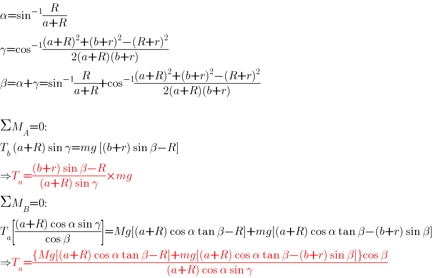 α=sin^(−1) (R/(a+R))  γ=cos^(−1) (((a+R)^2 +(b+r)^2 −(R+r)^2 )/(2(a+R)(b+r)))  β=α+γ=sin^(−1) (R/(a+R))+cos^(−1) (((a+R)^2 +(b+r)^2 −(R+r)^2 )/(2(a+R)(b+r)))    ΣM_A =0:  T_b  (a+R) sin γ=mg [(b+r) sin β−R]  ⇒T_a =(((b+r) sin β−R)/((a+R) sin γ))×mg  ΣM_B =0:  T_a [(((a+R) cos α sin γ)/(cos β))]=Mg[(a+R) cos α tan β−R]+mg[(a+R) cos α tan β−(b+r) sin β]  ⇒T_a =(({Mg[(a+R) cos α tan β−R]+mg[(a+R) cos α tan β−(b+r) sin β]}cos β)/((a+R) cos α sin γ))  