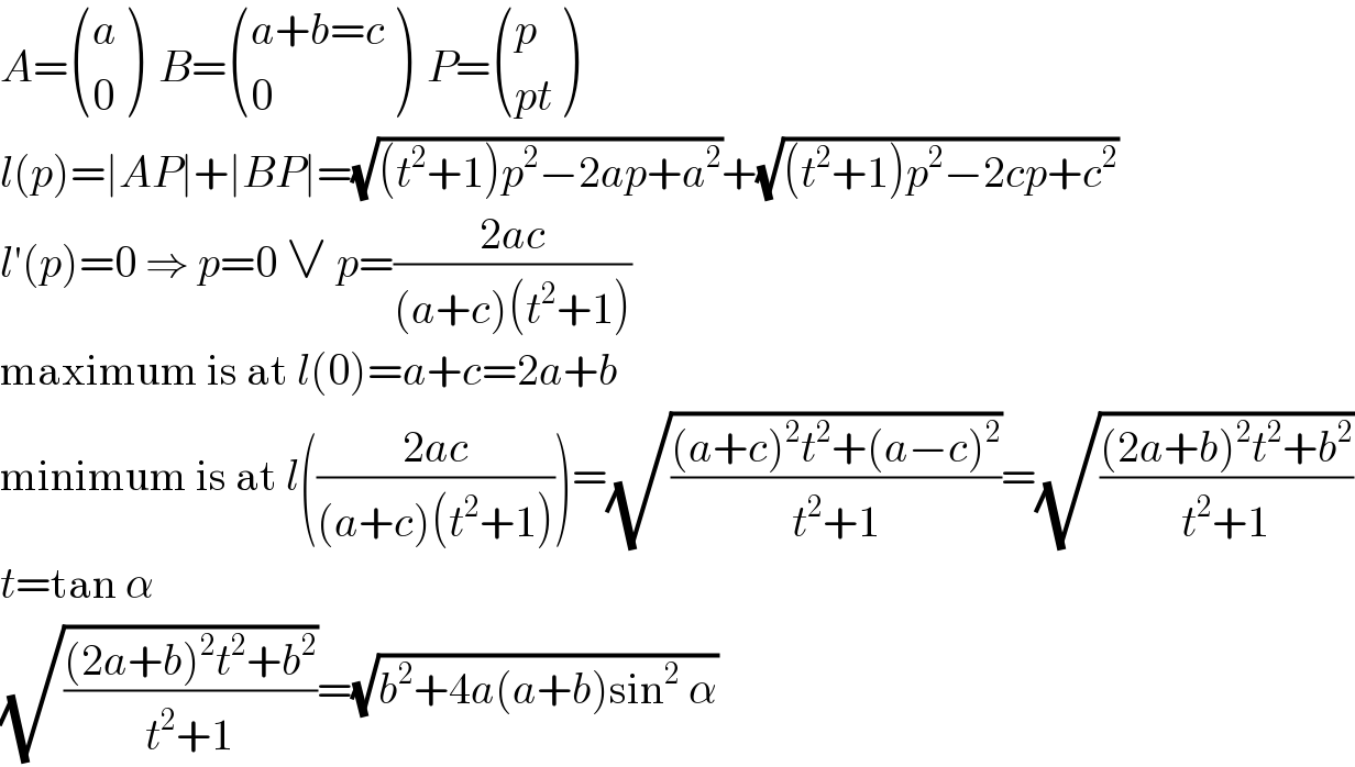 A= ((a),(0) )  B= (((a+b=c)),(0) )  P= ((p),((pt)) )  l(p)=∣AP∣+∣BP∣=(√((t^2 +1)p^2 −2ap+a^2 ))+(√((t^2 +1)p^2 −2cp+c^2 ))  l′(p)=0 ⇒ p=0 ∨ p=((2ac)/((a+c)(t^2 +1)))  maximum is at l(0)=a+c=2a+b  minimum is at l(((2ac)/((a+c)(t^2 +1))))=(√(((a+c)^2 t^2 +(a−c)^2 )/(t^2 +1)))=(√(((2a+b)^2 t^2 +b^2 )/(t^2 +1)))  t=tan α  (√(((2a+b)^2 t^2 +b^2 )/(t^2 +1)))=(√(b^2 +4a(a+b)sin^2  α))  