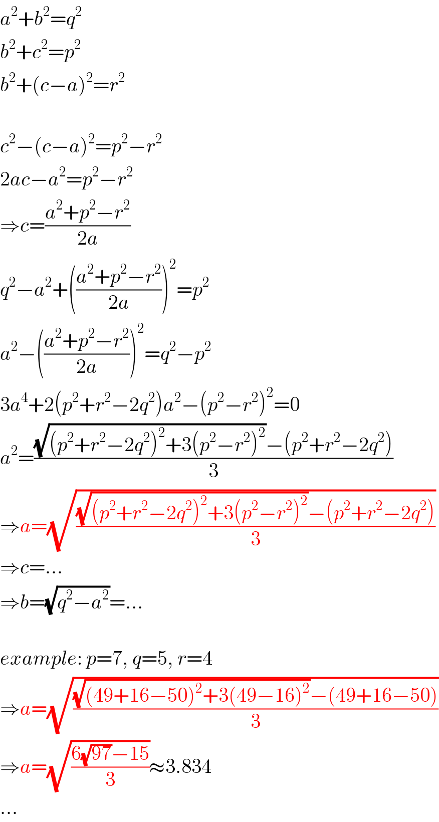 a^2 +b^2 =q^2   b^2 +c^2 =p^2   b^2 +(c−a)^2 =r^2     c^2 −(c−a)^2 =p^2 −r^2   2ac−a^2 =p^2 −r^2   ⇒c=((a^2 +p^2 −r^2 )/(2a))  q^2 −a^2 +(((a^2 +p^2 −r^2 )/(2a)))^2 =p^2   a^2 −(((a^2 +p^2 −r^2 )/(2a)))^2 =q^2 −p^2   3a^4 +2(p^2 +r^2 −2q^2 )a^2 −(p^2 −r^2 )^2 =0  a^2 =(((√((p^2 +r^2 −2q^2 )^2 +3(p^2 −r^2 )^2 ))−(p^2 +r^2 −2q^2 ))/3)  ⇒a=(√(((√((p^2 +r^2 −2q^2 )^2 +3(p^2 −r^2 )^2 ))−(p^2 +r^2 −2q^2 ))/3))  ⇒c=...  ⇒b=(√(q^2 −a^2 ))=...    example: p=7, q=5, r=4  ⇒a=(√(((√((49+16−50)^2 +3(49−16)^2 ))−(49+16−50))/3))  ⇒a=(√((6(√(97))−15)/3))≈3.834  ...  